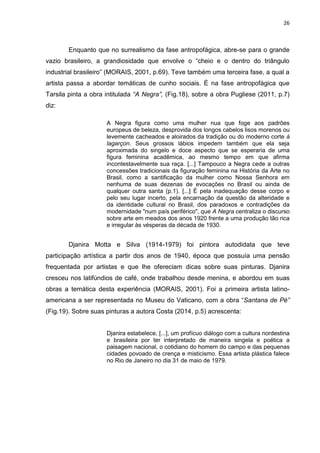 26
Enquanto que no surrealismo da fase antropofágica, abre-se para o grande
vazio brasileiro, a grandiosidade que envolve o “cheio e o dentro do triângulo
industrial brasileiro” (MORAIS, 2001, p.69). Teve também uma terceira fase, a qual a
artista passa a abordar temáticas de cunho sociais. É na fase antropofágica que
Tarsila pinta a obra intitulada “A Negra”, (Fig.18), sobre a obra Pugliese (2011, p.7)
diz:
A Negra figura como uma mulher nua que foge aos padrões
europeus de beleza, desprovida dos longos cabelos lisos morenos ou
levemente cacheados e aloirados da tradição ou do moderno corte à
lagarçon. Seus grossos lábios impedem também que ela seja
aproximada do singelo e doce aspecto que se esperaria de uma
figura feminina acadêmica, ao mesmo tempo em que afirma
incontestavelmente sua raça. [...] Tampouco a Negra cede a outras
concessões tradicionais da figuração feminina na História da Arte no
Brasil, como a santificação da mulher como Nossa Senhora em
nenhuma de suas dezenas de evocações no Brasil ou ainda de
qualquer outra santa (p.1). [...] É pela inadequação desse corpo e
pelo seu lugar incerto, pela encarnação da questão da alteridade e
da identidade cultural no Brasil, dos paradoxos e contradições da
modernidade "num país periférico", que A Negra centraliza o discurso
sobre arte em meados dos anos 1920 frente a uma produção tão rica
e irregular às vésperas da década de 1930.
Djanira Motta e Silva (1914-1979) foi pintora autodidata que teve
participação artística a partir dos anos de 1940, época que possuía uma pensão
frequentada por artistas e que lhe ofereciam dicas sobre suas pinturas. Djanira
cresceu nos latifúndios de café, onde trabalhou desde menina, e abordou em suas
obras a temática desta experiência (MORAIS, 2001). Foi a primeira artista latino-
americana a ser representada no Museu do Vaticano, com a obra “Santana de Pé”
(Fig.19). Sobre suas pinturas a autora Costa (2014, p.5) acrescenta:
Djanira estabelece, [...], um profícuo diálogo com a cultura nordestina
e brasileira por ter interpretado de maneira singela e poética a
paisagem nacional, o cotidiano do homem do campo e das pequenas
cidades povoado de crença e misticismo. Essa artista plástica falece
no Rio de Janeiro no dia 31 de maio de 1979.
 