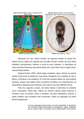 27
Fig. 19: Djanira Motta e Silva. Santana de Pé.
Óleo s/ tela.
Fonte: Site Djanira da Motta.
Fig. 20: Rosana Paulino. Obra da Série
Bastidores, 1997. Xerox s/ tecido com bordados.
Fonte: Site Unicamp - IFCH
Apresento em meu recorte histórico da segunda metade do século XX,
artistas que se utilizam de suportes que vão além da tela e trazem em suas obras
reflexões, principalmente, histórica e social do povo brasileiro. A valorização de
outros suportes influenciou esta aproximação com o povo bem como a origem sócio-
cultural destas artistas.
Rosana Paulino (1967), artista negra, paulistana, pobre, abarca sua própria
história como ponto de partida em suas obras, dialogando com questões de raça e
gênero, intrínsecas à sua trajetória. Por meio dos suportes têxteis em suas práticas
artísticas, propõe uma análise sobre os padrões de beleza, de comportamento, de
apreensões e diferenças dos indivíduos como seres no mundo (SIMIONI, 2010).
Para isto, segundo a autora, ela utiliza objetos e elementos do cotidiano
pouco valorizados, dentre eles, objetos de domínio cultural quase exclusivo a
mulheres como os tecidos, linhas e bordados. Na série “Bastidores” (Fig.20), a
artista sintetiza suas temáticas mais recorrentes. Sobre as produções da artista
Simioni destaca que:
O corpo subjugado possui ainda uma outra identidade, a de gênero:
são mulheres negras estampadas, amordaçadas, cegas, impedidas
de ver, pensar, falar ou de gritar, que a artista expõe. Como afirma,
 