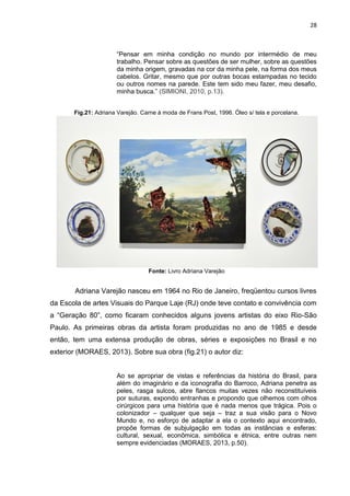 28
“Pensar em minha condição no mundo por intermédio de meu
trabalho. Pensar sobre as questões de ser mulher, sobre as questões
da minha origem, gravadas na cor da minha pele, na forma dos meus
cabelos. Gritar, mesmo que por outras bocas estampadas no tecido
ou outros nomes na parede. Este tem sido meu fazer, meu desafio,
minha busca.” (SIMIONI, 2010, p.13).
Fig.21: Adriana Varejão. Carne à moda de Frans Post, 1996. Óleo s/ tela e porcelana.
Fonte: Livro Adriana Varejão
Adriana Varejão nasceu em 1964 no Rio de Janeiro, freqüentou cursos livres
da Escola de artes Visuais do Parque Laje (RJ) onde teve contato e convivência com
a “Geração 80”, como ficaram conhecidos alguns jovens artistas do eixo Rio-São
Paulo. As primeiras obras da artista foram produzidas no ano de 1985 e desde
então, tem uma extensa produção de obras, séries e exposições no Brasil e no
exterior (MORAES, 2013). Sobre sua obra (fig.21) o autor diz:
Ao se apropriar de vistas e referências da história do Brasil, para
além do imaginário e da iconografia do Barroco, Adriana penetra as
peles, rasga sulcos, abre flancos muitas vezes não reconstituíveis
por suturas, expondo entranhas e propondo que olhemos com olhos
cirúrgicos para uma história que é nada menos que trágica. Pois o
colonizador – qualquer que seja – traz a sua visão para o Novo
Mundo e, no esforço de adaptar a ela o contexto aqui encontrado,
propõe formas de subjulgação em todas as instâncias e esferas:
cultural, sexual, econômica, simbólica e étnica, entre outras nem
sempre evidenciadas (MORAES, 2013, p.50).
 