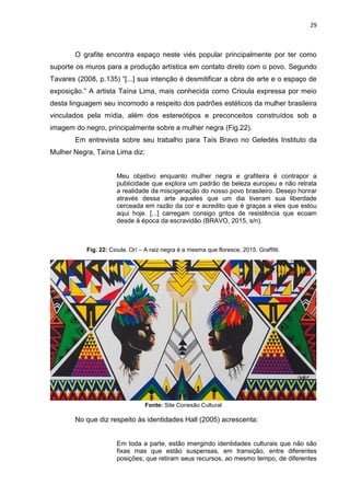 29
O grafite encontra espaço neste viés popular principalmente por ter como
suporte os muros para a produção artística em contato direto com o povo. Segundo
Tavares (2008, p.135) “[...] sua intenção é desmitificar a obra de arte e o espaço de
exposição.” A artista Taína Lima, mais conhecida como Crioula expressa por meio
desta linguagem seu incomodo a respeito dos padrões estéticos da mulher brasileira
vinculados pela mídia, além dos estereótipos e preconceitos construídos sob a
imagem do negro, principalmente sobre a mulher negra (Fig.22).
Em entrevista sobre seu trabalho para Taís Bravo no Geledés Instituto da
Mulher Negra, Taína Lima diz:
Meu objetivo enquanto mulher negra e grafiteira é contrapor a
publicidade que explora um padrão de beleza europeu e não retrata
a realidade da miscigenação do nosso povo brasileiro. Desejo honrar
através dessa arte aqueles que um dia tiveram sua liberdade
cerceada em razão da cor e acredito que é graças a eles que estou
aqui hoje. [...] carregam consigo gritos de resistência que ecoam
desde à época da escravidão (BRAVO, 2015, s/n).
Fig. 22: Cioula. Orí – A raiz negra é a mesma que floresce, 2015. Graffitti.
Fonte: Site Conexão Cultural
No que diz respeito às identidades Hall (2005) acrescenta:
Em toda a parte, estão imergindo identidades culturais que não são
fixas mas que estão suspensas, em transição, entre diferentes
posições; que retiram seus recursos, ao mesmo tempo, de diferentes
 