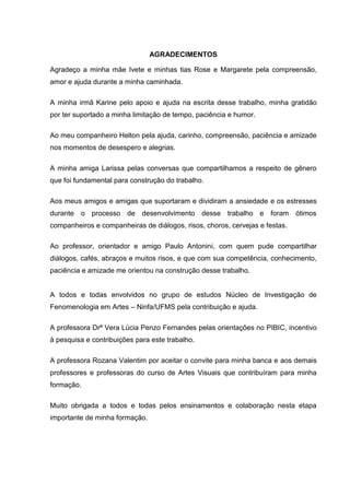 AGRADECIMENTOS
Agradeço a minha mãe Ivete e minhas tias Rose e Margarete pela compreensão,
amor e ajuda durante a minha caminhada.
A minha irmã Karine pelo apoio e ajuda na escrita desse trabalho, minha gratidão
por ter suportado a minha limitação de tempo, paciência e humor.
Ao meu companheiro Helton pela ajuda, carinho, compreensão, paciência e amizade
nos momentos de desespero e alegrias.
A minha amiga Larissa pelas conversas que compartilhamos a respeito de gênero
que foi fundamental para construção do trabalho.
Aos meus amigos e amigas que suportaram e dividiram a ansiedade e os estresses
durante o processo de desenvolvimento desse trabalho e foram ótimos
companheiros e companheiras de diálogos, risos, choros, cervejas e festas.
Ao professor, orientador e amigo Paulo Antonini, com quem pude compartilhar
diálogos, cafés, abraços e muitos risos, e que com sua competência, conhecimento,
paciência e amizade me orientou na construção desse trabalho.
A todos e todas envolvidos no grupo de estudos Núcleo de Investigação de
Fenomenologia em Artes – Ninfa/UFMS pela contribuição e ajuda.
A professora Drª Vera Lúcia Penzo Fernandes pelas orientações no PIBIC, incentivo
à pesquisa e contribuições para este trabalho.
A professora Rozana Valentim por aceitar o convite para minha banca e aos demais
professores e professoras do curso de Artes Visuais que contribuíram para minha
formação.
Muito obrigada a todos e todas pelos ensinamentos e colaboração nesta etapa
importante de minha formação.
 