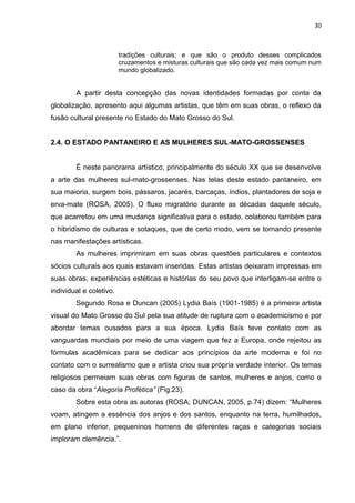 30
tradições culturais; e que são o produto desses complicados
cruzamentos e misturas culturais que são cada vez mais comum num
mundo globalizado.
A partir desta concepção das novas identidades formadas por conta da
globalização, apresento aqui algumas artistas, que têm em suas obras, o reflexo da
fusão cultural presente no Estado do Mato Grosso do Sul.
2.4. O ESTADO PANTANEIRO E AS MULHERES SUL-MATO-GROSSENSES
É neste panorama artístico, principalmente do século XX que se desenvolve
a arte das mulheres sul-mato-grossenses. Nas telas deste estado pantaneiro, em
sua maioria, surgem bois, pássaros, jacarés, barcaças, índios, plantadores de soja e
erva-mate (ROSA, 2005). O fluxo migratório durante as décadas daquele século,
que acarretou em uma mudança significativa para o estado, colaborou também para
o hibridismo de culturas e sotaques, que de certo modo, vem se tornando presente
nas manifestações artísticas.
As mulheres imprimiram em suas obras questões particulares e contextos
sócios culturais aos quais estavam inseridas. Estas artistas deixaram impressas em
suas obras, experiências estéticas e histórias do seu povo que interligam-se entre o
individual e coletivo.
Segundo Rosa e Duncan (2005) Lydia Baís (1901-1985) é a primeira artista
visual do Mato Grosso do Sul pela sua atitude de ruptura com o academicismo e por
abordar temas ousados para a sua época. Lydia Baís teve contato com as
vanguardas mundiais por meio de uma viagem que fez a Europa, onde rejeitou as
fórmulas acadêmicas para se dedicar aos princípios da arte moderna e foi no
contato com o surrealismo que a artista criou sua própria verdade interior. Os temas
religiosos permeiam suas obras com figuras de santos, mulheres e anjos, como o
caso da obra “Alegoria Profética” (Fig.23).
Sobre esta obra as autoras (ROSA; DUNCAN, 2005, p.74) dizem: “Mulheres
voam, atingem a essência dos anjos e dos santos, enquanto na terra, humilhados,
em plano inferior, pequeninos homens de diferentes raças e categorias sociais
imploram clemência.”.
 