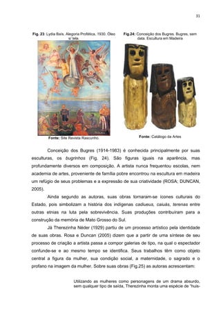 31
Fig. 23: Lydia Baís. Alegoria Profética, 1930. Óleo
s/ tela.
Fonte: Site Revista Rascunho.
Fig.24: Conceição dos Bugres. Bugres, sem
data. Escultura em Madeira
Fonte: Catálogo da Artes
Conceição dos Bugres (1914-1983) é conhecida principalmente por suas
esculturas, os bugrinhos (Fig. 24). São figuras iguais na aparência, mas
profundamente diversos em composição. A artista nunca frequentou escolas, nem
academia de artes, proveniente de família pobre encontrou na escultura em madeira
um refúgio de seus problemas e a expressão de sua criatividade (ROSA; DUNCAN,
2005).
Ainda segundo as autoras, suas obras tornaram-se ícones culturais do
Estado, pois simbolizam a história dos indígenas cadiueus, caiuás, terenas entre
outras etnias na luta pela sobrevivência. Suas produções contribuíram para a
construção da memória de Mato Grosso do Sul.
Já Therezinha Néder (1929) partiu de um processo artístico pela identidade
de suas obras. Rosa e Duncan (2005) dizem que a partir de uma síntese de seu
processo de criação a artista passa a compor galerias de tipo, na qual o espectador
confunde-se e ao mesmo tempo se identifica. Seus trabalhos têm como objeto
central a figura da mulher, sua condição social, a maternidade, o sagrado e o
profano na imagem da mulher. Sobre suas obras (Fig.25) as autoras acrescentam:
Utilizando as mulheres como personagens de um drama absurdo,
sem qualquer tipo de saída, Therezinha monta uma espécie de “huis-
 