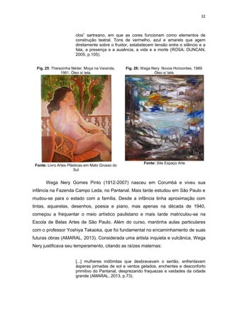 32
clos” sartreano, em que as cores funcionam como elementos de
construção teatral. Tons de vermelho, azul e amarelo que agem
diretamente sobre o fruidor, estabelecem tensão entre o silêncio e a
fala, a presença e a ausência, a vida e a morte (ROSA; DUNCAN,
2005, p.105).
Fig. 25: Therezinha Néder. Moça na Varanda,
1981. Óleo s/ tela.
Fonte: Livro Artes Plásticas em Mato Grosso do
Sul
Fig. 26: Wega Nery. Novos Horizontes, 1989.
Óleo s/ tela.
Fonte: Site Espaço Arte
Wega Nery Gomes Pinto (1912-2007) nasceu em Corumbá e viveu sua
infância na Fazenda Campo Leda, no Pantanal. Mais tarde estudou em São Paulo e
mudou-se para o estado com a família. Desde a infância tinha aproximação com
tintas, aquarelas, desenhos, poesia e piano, mas apenas na década de 1940,
começou a frequentar o meio artístico paulistano e mais tarde matriculou-se na
Escola de Belas Artes de São Paulo. Além do curso, mantinha aulas particulares
com o professor Yoshiya Takaoka, que foi fundamental no encaminhamento de suas
futuras obras (AMARAL, 2013). Considerada uma artista inquieta e vulcânica, Wega
Nery justificava seu temperamento, citando as raízes maternas:
[...] mulheres indômitas que desbravavam o sertão, enfrentavam
ásperas jornadas de sol e ventos gelados, enchentes e desconforto
primitivo do Pantanal, desprezando fraquezas e vaidades da cidade
grande (AMARAL, 2013, p.73).
 