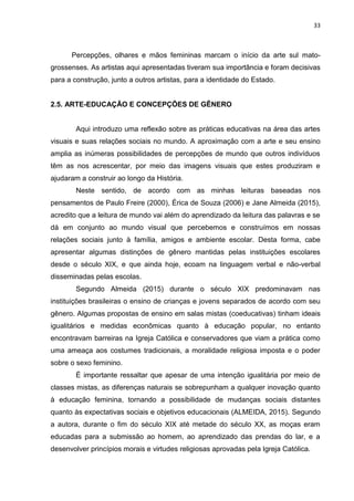 33
Percepções, olhares e mãos femininas marcam o início da arte sul mato-
grossenses. As artistas aqui apresentadas tiveram sua importância e foram decisivas
para a construção, junto a outros artistas, para a identidade do Estado.
2.5. ARTE-EDUCAÇÃO E CONCEPÇÕES DE GÊNERO
Aqui introduzo uma reflexão sobre as práticas educativas na área das artes
visuais e suas relações sociais no mundo. A aproximação com a arte e seu ensino
amplia as inúmeras possibilidades de percepções de mundo que outros indivíduos
têm as nos acrescentar, por meio das imagens visuais que estes produziram e
ajudaram a construir ao longo da História.
Neste sentido, de acordo com as minhas leituras baseadas nos
pensamentos de Paulo Freire (2000), Érica de Souza (2006) e Jane Almeida (2015),
acredito que a leitura de mundo vai além do aprendizado da leitura das palavras e se
dá em conjunto ao mundo visual que percebemos e construímos em nossas
relações sociais junto à família, amigos e ambiente escolar. Desta forma, cabe
apresentar algumas distinções de gênero mantidas pelas instituições escolares
desde o século XIX, e que ainda hoje, ecoam na linguagem verbal e não-verbal
disseminadas pelas escolas.
Segundo Almeida (2015) durante o século XIX predominavam nas
instituições brasileiras o ensino de crianças e jovens separados de acordo com seu
gênero. Algumas propostas de ensino em salas mistas (coeducativas) tinham ideais
igualitários e medidas econômicas quanto à educação popular, no entanto
encontravam barreiras na Igreja Católica e conservadores que viam a prática como
uma ameaça aos costumes tradicionais, a moralidade religiosa imposta e o poder
sobre o sexo feminino.
É importante ressaltar que apesar de uma intenção igualitária por meio de
classes mistas, as diferenças naturais se sobrepunham a qualquer inovação quanto
à educação feminina, tornando a possibilidade de mudanças sociais distantes
quanto às expectativas sociais e objetivos educacionais (ALMEIDA, 2015). Segundo
a autora, durante o fim do século XIX até metade do século XX, as moças eram
educadas para a submissão ao homem, ao aprendizado das prendas do lar, e a
desenvolver princípios morais e virtudes religiosas aprovadas pela Igreja Católica.
 