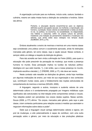34
A organização curricular para as mulheres, incluía corte, costura, bordado e
culinária, mesmo em salas mistas havia a distinção de conteúdos e horários. Sobre
isto afirma:
Portanto, a educação deveria encaminhar-se para os objetivos
definidos quanto aos papéis sexuais: às mulheres, a reprodução; aos
homens, a proteção. Esses valores se estenderiam a todas as áreas:
no lar, na política, na economia, na sociabilidade, na religiosidade,
nos hábitos e costumes, enfim na própria cultura do período,
instalando uma tradição de pensamento resistente a mudanças nos
setores, que ainda exibe seus vestígios nos tempos atuais
(ALMEIDA, 2015, p.75).
Embora atualmente o ensino de meninas e meninos em uma mesma classe
seja considerado uma prática comum e socialmente aprovada, ainda há distinções
marcadas pelo gênero, tal como classe, raça e opção sexual. Nesse contexto, é
sempre válido um diálogo a respeito da distinção de gênero.
Para isto acredito ser bem vinda a afirmação de Freire (2000), para quem a
educação não pode prescindir da percepção da mudança, que revela a presença
humana no mundo. Essa percepção implica na lucidez da natureza político-
ideológica em que está inserida, “[...] daí então, que a nossa presença no mundo,
implicando escolha e decisão [...]” (FREIRE, 2000, p.17), não deve ser neutra.
Neste contexto vale ressaltar as distinções de gênero, ainda hoje mantidas
por algumas instituições de ensino, por meio de sua organização e dos conteúdos
que, contribuem muitas vezes, para o fortalecimento das noções estruturadas de
comportamento de meninos e meninas (SOUZA, 2006).
A linguagem, segundo a autora, incorpora e sustenta valores de uma
determinada cultura e é constantemente propagada por imagens midiáticas cujos
significados são estruturados na inter-relação entre componentes verbais e visuais.
Tais relações podem ser percebidas nos corpos destes sujeitos. Nesse sentido,
Souza (2006, p.177) afirma: “Os corpos, marcados pelo gênero, pela raça e pela
classe, criam contextos particulares para relações sociais à medida que assinalam e
negociam informações sobre status e poder”.
Dado que a linguagem visual carrega determinados valores e signos, em
prol de mudanças, a arte potencialmente é capaz de contribuir, com uma outra
percepção sobre o gênero, por meio da educação e das produções plásticas
 