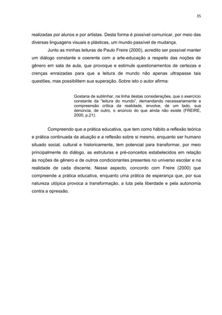 35
realizadas por alunos e por artistas. Desta forma é possível comunicar, por meio das
diversas linguagens visuais e plásticas, um mundo passível de mudança.
Junto as minhas leituras de Paulo Freire (2000), acredito ser possível manter
um diálogo constante e coerente com a arte-educação a respeito das noções de
gênero em sala de aula, que provoque e estimule questionamentos de certezas e
crenças enraizadas para que a leitura de mundo não apenas ultrapasse tais
questões, mas possibilitem sua superação. Sobre isto o autor afirma:
Gostaria de sublinhar, na linha destas considerações, que o exercício
constante da “leitura do mundo”, demandando necessariamente a
compreensão crítica da realidade, envolve, de um lado, sua
denúncia, de outro, o anúncio do que ainda não existe (FREIRE,
2000, p.21).
Compreendo que a prática educativa, que tem como hábito a reflexão teórica
e prática continuada da atuação e a reflexão sobre si mesmo, enquanto ser humano
situado social, cultural e historicamente, tem potencial para transformar, por meio
principalmente do diálogo, as estruturas e pré-conceitos estabelecidos em relação
às noções de gênero e de outros condicionantes presentes no universo escolar e na
realidade de cada discente. Nesse aspecto, concordo com Freire (2000) que
compreende a prática educativa, enquanto uma prática de esperança que, por sua
natureza utópica provoca a transformação, a luta pela liberdade e pela autonomia
contra a opressão.
 