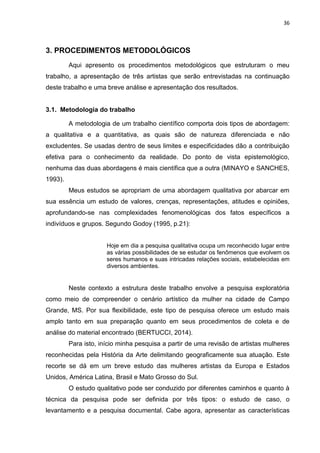 36
3. PROCEDIMENTOS METODOLÓGICOS
Aqui apresento os procedimentos metodológicos que estruturam o meu
trabalho, a apresentação de três artistas que serão entrevistadas na continuação
deste trabalho e uma breve análise e apresentação dos resultados.
3.1. Metodologia do trabalho
A metodologia de um trabalho científico comporta dois tipos de abordagem:
a qualitativa e a quantitativa, as quais são de natureza diferenciada e não
excludentes. Se usadas dentro de seus limites e especificidades dão a contribuição
efetiva para o conhecimento da realidade. Do ponto de vista epistemológico,
nenhuma das duas abordagens é mais científica que a outra (MINAYO e SANCHES,
1993).
Meus estudos se apropriam de uma abordagem qualitativa por abarcar em
sua essência um estudo de valores, crenças, representações, atitudes e opiniões,
aprofundando-se nas complexidades fenomenológicas dos fatos específicos a
indivíduos e grupos. Segundo Godoy (1995, p.21):
Hoje em dia a pesquisa qualitativa ocupa um reconhecido lugar entre
as várias possibilidades de se estudar os fenômenos que evolvem os
seres humanos e suas intricadas relações sociais, estabelecidas em
diversos ambientes.
Neste contexto a estrutura deste trabalho envolve a pesquisa exploratória
como meio de compreender o cenário artístico da mulher na cidade de Campo
Grande, MS. Por sua flexibilidade, este tipo de pesquisa oferece um estudo mais
amplo tanto em sua preparação quanto em seus procedimentos de coleta e de
análise do material encontrado (BERTUCCI, 2014).
Para isto, início minha pesquisa a partir de uma revisão de artistas mulheres
reconhecidas pela História da Arte delimitando geograficamente sua atuação. Este
recorte se dá em um breve estudo das mulheres artistas da Europa e Estados
Unidos, América Latina, Brasil e Mato Grosso do Sul.
O estudo qualitativo pode ser conduzido por diferentes caminhos e quanto à
técnica da pesquisa pode ser definida por três tipos: o estudo de caso, o
levantamento e a pesquisa documental. Cabe agora, apresentar as características
 
