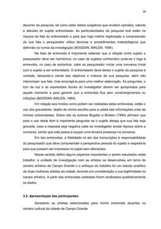 38
decorrer da pesquisa, tal como obter dados subjetivos que revelam opiniões, valores
e atitudes do sujeito entrevistado. As particularidades da pesquisa oral estão na
riqueza da fala do entrevistado e para que haja melhor exploração e compreensão
da sua fala o pesquisador utiliza técnicas e procedimentos metodológicos que
definirão os rumos da investigação (BOGDAN; BIKLEN, 1994).
Na fase de entrevista é importante salientar que a relação entre sujeito e
pesquisador deve ser harmônica, no caso de sujeitos conhecidos pode-se ir logo à
entrevista, no caso de estranhos, cabe ao pesquisador iniciar uma conversa trivial
com o sujeito a ser entrevistado. O entrevistador deve deixar o sujeito da pesquisa à
vontade, deixando-o ciente dos objetivos e motivos de sua pesquisa, além não
interromper sua fala, mas encorajá-la para uma melhor elaboração. As perguntas, o
tom da voz e as expressões faciais do investigador devem ser apropriados para
aquele momento e para garantir que a entrevista flua sem constrangimentos ou
inibições (BOGDAN; BIKLEN, 1994).
Em relação aos modos como podem ser coletadas estas entrevistas, estão o
uso dos gravadores, objeto de minha escolha para a coleta das informações orais de
minhas entrevistadas. Sobre isto os autores Bogdan e Bicklen (1994) afirmam que
para o uso deste item é importante perguntar se o sujeito deseja que sua fala seja
gravada, caso a resposta seja negativa cabe ao investigador anotar tópicos sobre a
conversa, sendo que este passa a ocupar uma terceira presença na conversa.
Em tais entrevistas, a fidelidade no ato das transcrições é responsabilidade
do pesquisador que deve compreender a perspectiva pessoal do sujeito e respeitá-la
para que possam ser impressos no papel sem alterações.
Nesse sentido defino alguns aspectos importantes a serem estudados neste
trabalho: a unidade de investigação com as artistas se desenvolveu em torno do
cenário artístico de Campo Grande e o enfoque do trabalho foi um estudo analítico
de duas mulheres artistas da cidade, levando em consideração a sua legitimidade no
campo artístico. A partir das entrevistas coletadas foram analisados qualitativamente
os dados.
3.2. Apresentação das participantes
Apresento as artistas selecionadas para minha entrevista atuantes no
cenário cultural da cidade de Campo Grande.
 