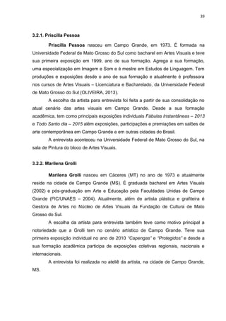 39
3.2.1. Priscilla Pessoa
Priscilla Pessoa nasceu em Campo Grande, em 1973. É formada na
Universidade Federal de Mato Grosso do Sul como bacharel em Artes Visuais e teve
sua primeira exposição em 1999, ano de sua formação. Agrega a sua formação,
uma especialização em Imagem e Som e é mestre em Estudos de Linguagem. Tem
produções e exposições desde o ano de sua formação e atualmente é professora
nos cursos de Artes Visuais – Licenciatura e Bacharelado, da Universidade Federal
de Mato Grosso do Sul (OLIVEIRA, 2013).
A escolha da artista para entrevista foi feita a partir de sua consolidação no
atual cenário das artes visuais em Campo Grande. Desde a sua formação
acadêmica, tem como principais exposições individuais Fábulas Instantâneas – 2013
e Todo Santo dia – 2015 além exposições, participações e premiações em salões de
arte contemporânea em Campo Grande e em outras cidades do Brasil.
A entrevista aconteceu na Universidade Federal de Mato Grosso do Sul, na
sala de Pintura do bloco de Artes Visuais.
3.2.2. Marilena Grolli
Marilena Grolli nasceu em Cáceres (MT) no ano de 1973 e atualmente
reside na cidade de Campo Grande (MS). É graduada bacharel em Artes Visuais
(2002) e pós-graduação em Arte e Educação pela Faculdades Unidas de Campo
Grande (FIC/UNAES – 2004). Atualmente, além de artista plástica e grafiteira é
Gestora de Artes no Núcleo de Artes Visuais da Fundação de Cultura de Mato
Grosso do Sul.
A escolha da artista para entrevista também teve como motivo principal a
notoriedade que a Grolli tem no cenário artístico de Campo Grande. Teve sua
primeira exposição individual no ano de 2010 “Capengas” e “Protegidos” e desde a
sua formação acadêmica participa de exposições coletivas regionais, nacionais e
internacionais.
A entrevista foi realizada no ateliê da artista, na cidade de Campo Grande,
MS.
 