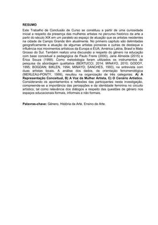 RESUMO
Este Trabalho de Conclusão de Curso se constituiu a partir de uma curiosidade
inicial a respeito da presença das mulheres artistas no percurso histórico da arte a
partir do século XIX em um paralelo ao espaço de atuação que as artistas residentes
na cidade de Campo Grande têm atualmente. No primeiro capítulo são delimitadas
geograficamente a atuação de algumas artistas pioneiras e outras de destaque e
influência nos movimentos artísticos da Europa e EUA; América Latina, Brasil e Mato
Grosso do Sul. Também realizo uma discussão a respeito do gênero na educação
com base conceitual e pedagógica de Paulo Freire (2000), Jane Almeida (2015) e
Érica Souza (1999). Como metodologia foram utilizados os instrumentos de
pesquisa da abordagem qualitativa (BERTUCCI, 2014; MINAYO, 2010; GODOY,
1995; BOGDAN; BIKLEN, 1994; MINAYO; SANCHES, 1993), na entrevista com
duas artistas locais. A análise dos dados, de orientação fenomenológica
(MERLEAU-PONTY, 1999), resultou na organização de três categorias: A) A
Representação Conceitual, B) A Voz da Mulher Artista, C) O Cenário Artístico.
Considerando os apontamentos e reflexões das participantes nesta investigação,
compreende-se a importância das percepções e da identidade feminina no circuito
artístico, tal como relevância dos diálogos a respeito das questões de gênero nos
espaços educacionais formais, informais e não formais.
Palavras-chave: Gênero, História da Arte, Ensino de Arte.
 