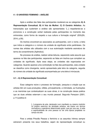 40
4 – O UNIVERSO FEMININO – ANÁLISE
Após a análise das falas das participantes revelaram-se as categorias A) A
Representação Conceitual; B) A Voz da Mulher; C) O Cenário Artístico. As
transcrições que sustentam a análise são apresentadas “[...] respeitando-se a
pronúncia e a construção verbal realizada pelas participantes no momento das
entrevistas, como forma de respeito a sua cultura e formação original” (SOUZA,
2014, p.09).
Os trechos encontram-se associados as participantes, com o nome, a letra
que indica a categoria e o número da unidade de significado entre parênteses. Os
nomes das artistas são utilizados com a sua autorização mediante assinatura de
termo de consentimento (Apêndice).
No processo de análise, realizei várias leituras, separando cada assunto que
aparece na fala das participantes, separando as falas em trechos que compõem as
unidades de significado. Após essa etapa, as unidades são organizadas em
categorias. Quando aparece uma contradição na fala das participantes, esta unidade
se classifica como divergente, sendo apresentada pela letra da categoria, seguida
do número da unidade de significado acompanhada por uma letra d minúscula.
4.1 – A) A Representação Conceitual:
Essa categoria reúne o processo de formação, pesquisa e criação que as
artistas têm em suas produções, reflete, principalmente, a intimidade, as frustrações
e as memórias que contextualizam as suas obras, é na construção dessa poética
que as duas artistas externam o seu mundo pessoal. Segundo Pareyson (2001,
p.11) poética é:
[...] programa de arte, declarado num manifesto ou mesmo implícito
no próprio exercício da atividade artística, ela traduz em termos
normativos e operativos determinado gosto, que por sua vez, é toda
a espiritualidade de uma pessoa ou de uma época projetada no
campo da arte.
Para a artista Priscilla Pessoa o feminino e os assuntos íntimos sempre
estiveram presente nos seus trabalhos, sejam de representação conceitual ou
 