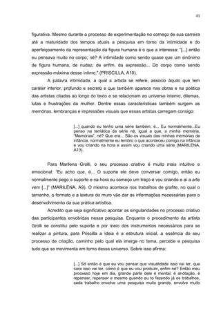 41
figurativa. Mesmo durante o processo de experimentação no começo de sua carreira
até a maturidade dos tempos atuais a pesquisa em torno da intimidade e do
aperfeiçoamento da representação da figura humana é o que a interessa: “[...] então
eu pensava muito no corpo, né? A intimidade como sendo quase que um sinônimo
de figura humana, de nudez, de enfim, da expressão... Do corpo como sendo
expressão máxima desse íntimo." (PRISCILLA, A10).
A palavra intimidade, a qual a artista se refere, associo àquilo que tem
caráter interior, profundo e secreto e que também aparece nas obras e na poética
das artistas citadas ao longo do texto e se relacionam ao universo interno, dilemas,
lutas e frustrações da mulher. Dentre essas características também surgem as
memórias, lembranças e impressões visuais que essas artistas carregam consigo:
[...] quando eu tenho uma série também, é... Eu normalmente...Eu
penso na temática da série né, igual a que, a minha memória,
“Memórias”, né? Que era... São os visuais das minhas memórias de
infância, normalmente eu lembro o que aconteceu comigo na infância
e vou criando na hora e assim vou criando uma série (MARILENA,
A13).
Para Marilena Grolli, o seu processo criativo é muito mais intuitivo e
emocional: “Eu acho que, é... O suporte ele deve conversar comigo, então eu
normalmente pego o suporte e na hora eu começo um traço e vou criando e aí a arte
vem [...]” (MARILENA, A9). O mesmo acontece nos trabalhos de grafite, no qual o
tamanho, o formato e a textura do muro vão dar as informações necessárias para o
desenvolvimento da sua prática artística.
Acredito que seja significativo apontar as singularidades no processo criativo
das participantes envolvidas nessa pesquisa. Enquanto o procedimento da artista
Grolli se constitui pelo suporte e por meio dos instrumentos necessários para se
realizar a pintura, para Priscilla a ideia é a estrutura inicial, a essência do seu
processo de criação, caminho pelo qual ela imerge no tema, percebe e pesquisa
tudo que se movimenta em torno desse universo. Sobre isso afirma:
[...] Só então é que eu vou pensar que visualidade isso vai ter, que
cara isso vai ter, como é que eu vou produzir, enfim né? Então meu
processo hoje em dia, grande parte dele é mental, é anotação, é
repensar, repensar e mesmo quando eu to fazendo já os trabalhos,
cada trabalho envolve uma pesquisa muito grande, envolve muito
 