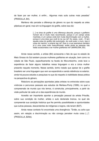 43
de fazer por ser mulher, é enfim... Algumas mais sutis outras mais pesadas”
(PRISCILLA, B4).
Marilena não percebe a diferença de gênero no que diz respeito as artes
plásticas em geral, mas sim na linguagem do grafite, sobre isso diz:
[...] na área do grafite é uma diferença absurda, porque o grafiteiro
homem ele é muito mais reconhecido, porque é um campo ainda
machista, é um campo onde tem muita discriminação com a mulher,
porque é uma área que você tá na rua né? As vezes, você... É tem
aquela coisa do grafite não autorizado, de você pular o muro, isso é
coisa de menino, a própria tag né? Que é a sua assinatura também
já é uma coisa mais masculinizada, então ainda as pessoas não
estão acostumada a ver mulher grafitando né? (MARILENA, B3).
Ainda nesse sentido, a artista (B4) acrescenta o fato de que no estado de
Mato Grosso do Sul existem poucas mulheres grafiteiras em atuação, bem como na
cidade de São Paulo, especificamente na favela do Morumbizinho, onde teve a
experiência de fazer alguns trabalhos nessa linguagem e era a única mulher
presente naquele momento. Nesse sentido, tenho notado que apesar de o grafite
brasileiro ser uma linguagem que vem se expandindo e sendo referência no exterior,
ainda há poucos estudos e pesquisas no que diz respeito à visibilidade dessa prática
na perspectiva do gênero.
Relaciono as percepções apontadas pelas artistas na entrevista sobre suas
vivências e percursos pessoais aos estudos de Merleau-Ponty (1999), no qual a
compreensão de mundo que nós temos, é construída, principalmente, a partir da
visão particular de cada um e das experiências de mundo.
Acredito ser importante apontar a percepção pessoal da artista Priscilla,
sobre sua condição de mulher, artista e auto declarada branca, na qual ela
compreende sua condição histórica que lhe permitiu possibilidades e oportunidades
que outras pessoas, descendentes de indígenas e negros, não teriam (B27).
Ainda nesse contexto foi encontrada uma divergência: “Então, eu acho que
assim, em relação a discriminação eu não consigo perceber muita coisa [...]”.
(PRISCILLA, B29d).
 
