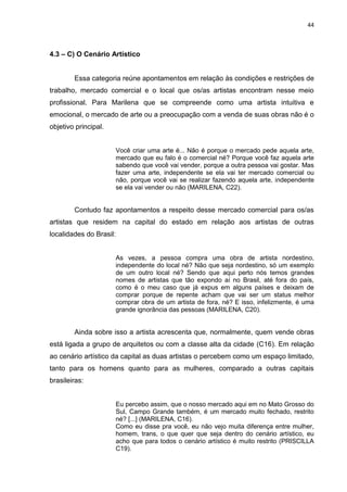 44
4.3 – C) O Cenário Artístico
Essa categoria reúne apontamentos em relação às condições e restrições de
trabalho, mercado comercial e o local que os/as artistas encontram nesse meio
profissional. Para Marilena que se compreende como uma artista intuitiva e
emocional, o mercado de arte ou a preocupação com a venda de suas obras não é o
objetivo principal.
Você criar uma arte é... Não é porque o mercado pede aquela arte,
mercado que eu falo é o comercial né? Porque você faz aquela arte
sabendo que você vai vender, porque a outra pessoa vai gostar. Mas
fazer uma arte, independente se ela vai ter mercado comercial ou
não, porque você vai se realizar fazendo aquela arte, independente
se ela vai vender ou não (MARILENA, C22).
Contudo faz apontamentos a respeito desse mercado comercial para os/as
artistas que residem na capital do estado em relação aos artistas de outras
localidades do Brasil:
As vezes, a pessoa compra uma obra de artista nordestino,
independente do local né? Não que seja nordestino, só um exemplo
de um outro local né? Sendo que aqui perto nós temos grandes
nomes de artistas que tão expondo aí no Brasil, até fora do país,
como é o meu caso que já expus em alguns países e deixam de
comprar porque de repente acham que vai ser um status melhor
comprar obra de um artista de fora, né? E isso, infelizmente, é uma
grande ignorância das pessoas (MARILENA, C20).
Ainda sobre isso a artista acrescenta que, normalmente, quem vende obras
está ligada a grupo de arquitetos ou com a classe alta da cidade (C16). Em relação
ao cenário artístico da capital as duas artistas o percebem como um espaço limitado,
tanto para os homens quanto para as mulheres, comparado a outras capitais
brasileiras:
Eu percebo assim, que o nosso mercado aqui em no Mato Grosso do
Sul, Campo Grande também, é um mercado muito fechado, restrito
né? [...] (MARILENA, C16).
Como eu disse pra você, eu não vejo muita diferença entre mulher,
homem, trans, o que quer que seja dentro do cenário artístico, eu
acho que para todos o cenário artístico é muito restrito (PRISCILLA
C19).
 