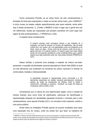 45
Como acrescenta Priscilla, se as obras forem de arte contemporânea a
limitação de local para exposições e visitas se tornam ainda maior, pois o MARCO11
é único museu do estado voltado especificamente para essa vertente, ainda sobre
isso a artista acrescenta: “[...] Então o MARCO é todo o lugar que a gente tem pra
ver referencias, exceto por exposições que possam acontecer em outro lugar que
sejam de arte contemporânea [...]” (PRISCILLA, C20).
A respeito disso complementa:
E mesmo quando você consegue colocar o seu trabalho lá, a
visitação, se você for pensar no número de habitantes, não há essa
cultura de ir ao museu, de ir as exposições como um programa a se
fazer, como um algo... Como você vai ao cinema, você vai ao bar, a
gente não tem e é cultural mesmo. E mesmo quem tem esse hábito
ainda há uma grande resistência a arte contemporânea que a gente
espera que seja quebrada cada vez mais pelas escolas (PRISCILLA,
C21).
Nesse sentido, é possível uma analogia a respeito da cultura sul-mato-
grossense, à questão da identidade nacional apontada por Stuart Hall (2005) na qual
um dos elementos que sustentam as narrativas da cultura nacional é a ênfase na
continuidade, tradição e intemporalidade:
A identidade nacional é representada como primordial [...]. Os
elementos essenciais do caráter nacional permanecem imutáveis,
apesar de todas as vicissitudes da história. Está lá desde o
nascimento, unificado e contínuo, “imutável” ao longo de todas as
mudanças, eterno (2005, p.53).
Compreendo que a cultura de uma determinada região, como a cidade de
Campo Grande, atua como fonte de significados, estruturas de identificação e
representação baseada em identidades passadas tornando o mercado para a arte
contemporânea, como aponta Priscilla (C21), um mercado muito incipiente, restrito e
com pouco público.
Ainda sobre as limitações Priscilla aponta as poucas condições para fazer
uma exposição fora do museu, onde o/a artista tem que fazer os trabalhos de
11
MARCO é o Museu de Arte Contemporânea que se encontra localizado na cidade de Campo Grande, MS,
sendo o único espaço de exposições que recebem artistas contemporâneos do Mato Grosso do Sul e de outros
estados do Brasil, além de expositores da região de fronteira e exterior.
 