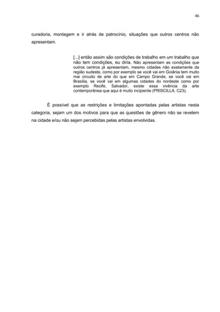 46
curadoria, montagem e ir atrás de patrocínio, situações que outros centros não
apresentam.
[...] então assim são condições de trabalho em um trabalho que
não tem condições, eu diria. Não apresentam as condições que
outros centros já apresentam, mesmo cidades não exatamente da
região sudeste, como por exemplo se você vai em Goiânia tem muito
mai circuito de arte do que em Campo Grande, se você vai em
Brasília, se você vai em algumas cidades do nordeste como por
exemplo Recife, Salvador, existe essa vivência da arte
contemporânea que aqui é muito incipiente (PRISCILLA, C23).
É possível que as restrições e limitações apontadas pelas artistas nesta
categoria, sejam um dos motivos para que as questões de gênero não se revelem
na cidade e/ou não sejam percebidas pelas artistas envolvidas.
 