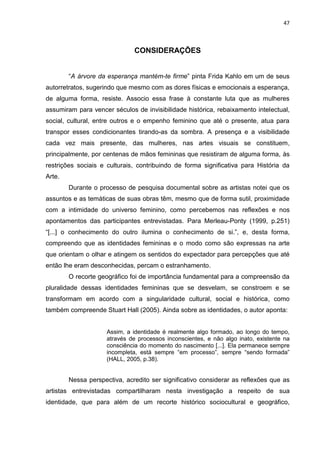 47
CONSIDERAÇÕES
“A árvore da esperança mantém-te firme” pinta Frida Kahlo em um de seus
autorretratos, sugerindo que mesmo com as dores físicas e emocionais a esperança,
de alguma forma, resiste. Associo essa frase à constante luta que as mulheres
assumiram para vencer séculos de invisibilidade histórica, rebaixamento intelectual,
social, cultural, entre outros e o empenho feminino que até o presente, atua para
transpor esses condicionantes tirando-as da sombra. A presença e a visibilidade
cada vez mais presente, das mulheres, nas artes visuais se constituem,
principalmente, por centenas de mãos femininas que resistiram de alguma forma, às
restrições sociais e culturais, contribuindo de forma significativa para História da
Arte.
Durante o processo de pesquisa documental sobre as artistas notei que os
assuntos e as temáticas de suas obras têm, mesmo que de forma sutil, proximidade
com a intimidade do universo feminino, como percebemos nas reflexões e nos
apontamentos das participantes entrevistadas. Para Merleau-Ponty (1999, p.251)
“[...] o conhecimento do outro ilumina o conhecimento de si.”, e, desta forma,
compreendo que as identidades femininas e o modo como são expressas na arte
que orientam o olhar e atingem os sentidos do expectador para percepções que até
então lhe eram desconhecidas, percam o estranhamento.
O recorte geográfico foi de importância fundamental para a compreensão da
pluralidade dessas identidades femininas que se desvelam, se constroem e se
transformam em acordo com a singularidade cultural, social e histórica, como
também compreende Stuart Hall (2005). Ainda sobre as identidades, o autor aponta:
Assim, a identidade é realmente algo formado, ao longo do tempo,
através de processos inconscientes, e não algo inato, existente na
consciência do momento do nascimento [...]. Ela permanece sempre
incompleta, está sempre “em processo”, sempre “sendo formada”
(HALL, 2005, p.38).
Nessa perspectiva, acredito ser significativo considerar as reflexões que as
artistas entrevistadas compartilharam nesta investigação a respeito de sua
identidade, que para além de um recorte histórico sociocultural e geográfico,
 