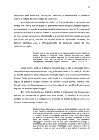48
perpassam pela intimidade, frustrações, memórias e singularidade no processo
criativo e poética da manifestação de suas obras.
A atuação dessas artistas no cenário de Campo Grande, a percepção que
ambas tem sobre a sua produção e o panorama cultural da capital, refletem algumas
preocupações, no que diz respeito ao simples fato de que as pessoas de modo geral
saibam da existência e tenham acesso a museus e circuitos culturais voltados para
as artes visuais. Ainda que a globalização e a redução do tempo-espaço, apontado
por Stuart Hall (2005) tenham um impacto sobre as identidades nacionais, ela
também contribuiu para o enfraquecimento da identidade cultural de uma
determinada região.
Quanto mais a vida social se torna mediada pelo mercado global de
estilos, lugares e imagens, pelas viagens internacionais, pelas
imagens da mídia e pelos sistemas de comunicação globalmente
interligados, mais as identidades se tornam desvinculadas –
desalojadas – de tempos, lugares, histórias [...] (HALL, 2005, p.75).
Ainda assim, também é possível imaginar que, a não identificação com a
arte sul-mato-grossense ou mesmo a crença da não existência de produção artística
na cidade, colaborem para a restrição e limitação de público e mercado comercial no
Estado. Desta forma, acredito que a valorização e a divulgação dos/as artistas da
região na prática e atuação docente no universo escolar (formal, informal, não-
formal), sejam significativas para compreender e discutir as questões de gênero nos
espaços de ensino e aprendizagem.
Em minha existência, por encontrar sentido e importância nas discussões a
respeito da perspectiva de gênero nas artes visuais, no cotidiano e na política,
acredito na relevância e a indispensável presença da prática dialógica sobre esse
tema na arte-educação, uma vez que:
Testemunhar a abertura aos outros, a disponibilidade curiosa à vida,
a seus desafios, são saberes necessários à prática educativa. Viver a
abertura respeitosa aos outros e, de quando em vez, de acordo com
o momento, tomar a própria prática de abertura ao outro como objeto
da reflexão crítica deveria fazer parte da aventura docente. A razão
ética da abertura, seu funda-mento político, sua referência
pedagógica; a boniteza que há nela como viabilidade do diálogo. A
experiência da abertura como experiência fundante do ser inacabado
que terminou por se saber inacabado. Seria impossível saber-se
inacabado e não se abrir ao mundo e aos outros à procura de
 