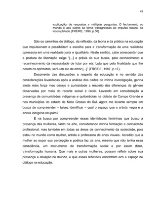 49
explicação, de respostas a múltiplas perguntas. O fechamento ao
mundo e aos outros se torna transgressão ao impulso natural da
incompletude (FREIRE, 1996, p.50).
São os caminhos do diálogo, da reflexão, da teoria e da prática na educação
que impulsionam e possibilitam a escolha para a transformação de uma realidade
opressora em uma realidade justa e igualitária. Neste sentido, cabe acrescentar que
a postura de libertação exige “[...] a práxis de sua busca, pelo conhecimento e
reconhecimento da necessidade de lutar por ela. Luta que pela finalidade que lhe
derem os oprimidos, será um ato de amor [...]” (FREIRE, 1987, p.17).
Decorrente das discussões a respeito da educação e no sentido das
considerações levantadas após a análise dos dados de minha investigação, ganha
ainda mais força meu desejo e curiosidade a respeito das diferenças de gênero
observadas por meio do recorte social e racial. Levando em consideração a
presença de comunidades indígenas e quilombolas na cidade de Campo Grande e
nos municípios do estado de Mato Grosso do Sul, agora me levanto sempre em
busca de compreender – talvez identificar – qual o espaço que a artista negra e a
artista indígena ocupam?
É na busca por compreender essas identidades femininas que busco a
presença das mulheres, tanto na arte, considerando minha formação e curiosidade
profissional, mas também em todas as áreas de conhecimento da sociedade, pois
estou no mundo como mulher, artista e professora de artes visuais. Acredito que a
mulher ao expor sua percepção e poética faz da arte, mesmo que não tenha essa
consciência, um instrumento de transformação social e por assim dizer,
transformação humana. Que mais e outras mulheres, possam refletir sobre sua
presença e atuação no mundo, e que essas reflexões encontrem eco e espaço de
diálogo na educação.
 
