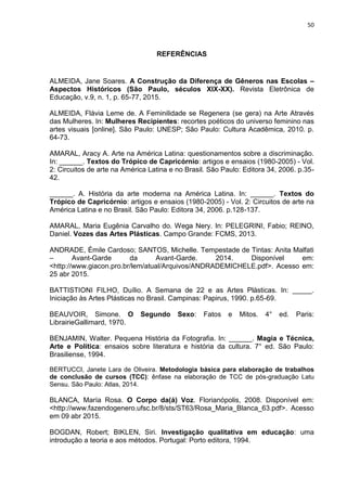 50
REFERÊNCIAS
ALMEIDA, Jane Soares. A Construção da Diferença de Gêneros nas Escolas –
Aspectos Históricos (São Paulo, séculos XIX-XX). Revista Eletrônica de
Educação, v.9, n. 1, p. 65-77, 2015.
ALMEIDA, Flávia Leme de. A Feminilidade se Regenera (se gera) na Arte Através
das Mulheres. In: Mulheres Recipientes: recortes poéticos do universo feminino nas
artes visuais [online]. São Paulo: UNESP; São Paulo: Cultura Acadêmica, 2010. p.
64-73.
AMARAL, Aracy A. Arte na América Latina: questionamentos sobre a discriminação.
In: ______. Textos do Trópico de Capricórnio: artigos e ensaios (1980-2005) - Vol.
2: Circuitos de arte na América Latina e no Brasil. São Paulo: Editora 34, 2006. p.35-
42.
______. A. História da arte moderna na América Latina. In: ______. Textos do
Trópico de Capricórnio: artigos e ensaios (1980-2005) - Vol. 2: Circuitos de arte na
América Latina e no Brasil. São Paulo: Editora 34, 2006. p.128-137.
AMARAL, Maria Eugênia Carvalho do. Wega Nery. In: PELEGRINI, Fabio; REINO,
Daniel. Vozes das Artes Plásticas. Campo Grande: FCMS, 2013.
ANDRADE, Émile Cardoso; SANTOS, Michelle. Tempestade de Tintas: Anita Malfati
– Avant-Garde da Avant-Garde. 2014. Disponível em:
<http://www.giacon.pro.br/lem/atual/Arquivos/ANDRADEMICHELE.pdf>. Acesso em:
25 abr 2015.
BATTISTIONI FILHO, Duílio. A Semana de 22 e as Artes Plásticas. In: _____.
Iniciação às Artes Plásticas no Brasil. Campinas: Papirus, 1990. p.65-69.
BEAUVOIR, Simone. O Segundo Sexo: Fatos e Mitos. 4° ed. Paris:
LibrairieGallimard, 1970.
BENJAMIN, Walter. Pequena História da Fotografia. In: ______. Magia e Técnica,
Arte e Política: ensaios sobre literatura e história da cultura. 7° ed. São Paulo:
Brasiliense, 1994.
BERTUCCI, Janete Lara de Oliveira. Metodologia básica para elaboração de trabalhos
de conclusão de cursos (TCC): ênfase na elaboração de TCC de pós-graduação Latu
Sensu. São Paulo: Atlas, 2014.
BLANCA, María Rosa. O Corpo da(á) Voz. Florianópolis, 2008. Disponível em:
<http://www.fazendogenero.ufsc.br/8/sts/ST63/Rosa_Maria_Blanca_63.pdf>. Acesso
em 09 abr 2015.
BOGDAN, Robert; BIKLEN, Siri. Investigação qualitativa em educação: uma
introdução a teoria e aos métodos. Portugal: Porto editora, 1994.
 
