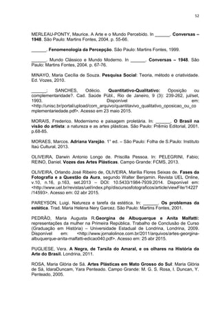 52
MERLEAU-PONTY, Maurice. A Arte e o Mundo Percebido. In ______. Conversas –
1948. São Paulo: Martins Fontes, 2004. p. 55-66.
______. Fenomenologia da Percepção. São Paulo: Martins Fontes, 1999.
______. Mundo Clássico e Mundo Moderno. In ______. Conversas – 1948. São
Paulo: Martins Fontes, 2004. p. 67-76.
MINAYO, Maria Cecília de Souza. Pesquisa Social: Teoria, método e criatividade.
Ed. Vozes, 2010.
______; SANCHES, Odécio. Quantitativo-Qualitativo: Oposição ou
complementaridade?. Cad. Saúde Públ., Rio de Janeiro, 9 (3): 239-262, jul/set,
1993. Disponível em:
<http://unisc.br/portal/upload/com_arquivo/quantitavivo_qualitativo_oposicao_ou_co
mplementariedade.pdf>. Acesso em 23 maio 2015.
MORAIS, Frederico. Modernismo e paisagem proletária. In: ______. O Brasil na
visão do artista: a natureza e as artes plásticas. São Paulo: Prêmio Editorial, 2001.
p.68-85.
MORAES, Marcos. Adriana Varejão. 1° ed. – São Paulo: Folha de S.Paulo: Instituto
Itaú Cultural, 2013.
OLIVEIRA, Darwin Antonio Longo de. Priscilla Pessoa. In: PELEGRINI, Fabio;
REINO, Daniel. Vozes das Artes Plásticas. Campo Grande: FCMS, 2013.
OLIVEIRA, Orlando José Ribeiro de, OLIVEIRA, Marília Flores Seixas de. Fases da
Fotografia e a Questão da Aura, segundo Walter Benjamin. Revista UEL Online,
v.10, n.16, p.163, set.2013 – DOI: 10.5433/1984-7939.2014. Disponível em:
<http://www.uel.br/revistas/uel/index.php/discursosfotograficos/article/viewFile/14227
/14593>. Acesso em: 02 abr 2015.
PAREYSON, Luigi. Natureza e tarefa da estética. In: ______. Os problemas da
estética. Trad. Maria Helena Nery Garcez. São Paulo: Martins Fontes, 2001.
PEDRÃO, Maria Augusta R.Georgina de Albuquerque e Anita Malfatti:
representações da mulher na Primeira República. Trabalho de Conclusão de Curso
(Graduação em História) – Universidade Estadual de Londrina, Londrina, 2009.
Disponível em: <http://www.jornalolince.com.br/2011/arquivos/artes-georgina-
albuquerque-anita-malfatti-edicao040.pdf>. Acesso em: 25 abr 2015.
PUGLIESE, Vera. A Negra, de Tarsila do Amaral, e os olhares na História da
Arte do Brasil. Londrina, 2011.
ROSA, Maria Glória de Sá. Artes Plásticas em Mato Grosso do Sul: Maria Glória
de Sá, IdaraDuncam, Yara Penteado. Campo Grande: M. G. S. Rosa, I. Duncan, Y.
Penteado, 2005.
 