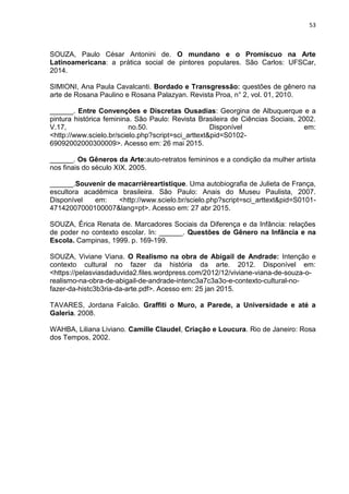 53
SOUZA, Paulo César Antonini de. O mundano e o Promíscuo na Arte
Latinoamericana: a prática social de pintores populares. São Carlos: UFSCar,
2014.
SIMIONI, Ana Paula Cavalcanti. Bordado e Transgressão: questões de gênero na
arte de Rosana Paulino e Rosana Palazyan. Revista Proa, n° 2, vol. 01, 2010.
______. Entre Convenções e Discretas Ousadias: Georgina de Albuquerque e a
pintura histórica feminina. São Paulo: Revista Brasileira de Ciências Sociais, 2002.
V.17, no.50. Disponível em:
<http://www.scielo.br/scielo.php?script=sci_arttext&pid=S0102-
69092002000300009>. Acesso em: 26 mai 2015.
______. Os Gêneros da Arte:auto-retratos femininos e a condição da mulher artista
nos finais do século XIX. 2005.
______.Souvenir de macarrièreartistique. Uma autobiografia de Julieta de França,
escultora acadêmica brasileira. São Paulo: Anais do Museu Paulista, 2007.
Disponível em: <http://www.scielo.br/scielo.php?script=sci_arttext&pid=S0101-
47142007000100007&lang=pt>. Acesso em: 27 abr 2015.
SOUZA, Érica Renata de. Marcadores Sociais da Diferença e da Infância: relações
de poder no contexto escolar. In: ______. Questões de Gênero na Infância e na
Escola. Campinas, 1999. p. 169-199.
SOUZA, Viviane Viana. O Realismo na obra de Abigail de Andrade: Intenção e
contexto cultural no fazer da história da arte. 2012. Disponível em:
<https://pelasviasdaduvida2.files.wordpress.com/2012/12/viviane-viana-de-souza-o-
realismo-na-obra-de-abigail-de-andrade-intenc3a7c3a3o-e-contexto-cultural-no-
fazer-da-histc3b3ria-da-arte.pdf>. Acesso em: 25 jan 2015.
TAVARES, Jordana Falcão. Graffiti o Muro, a Parede, a Universidade e até a
Galeria. 2008.
WAHBA, Liliana Liviano. Camille Claudel, Criação e Loucura. Rio de Janeiro: Rosa
dos Tempos, 2002.
 