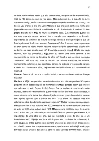 57
de tinta, várias coisas assim que são descartáveis, eu gosto de ta reaproveitando,
mas eu não penso no que eu vou fazer.] 9[Eu acho que, é... O suporte ele deve
conversar comigo, então normalmente eu pego o suporte e na hora eu começo um
traço e vou criando e aí a arte vem] 10[tanto é que pra quem conhece a minha arte
já percebe que cada história é uma história, eu não fico fazendo, é, releitura do meu
próprio trabalho né?] 11[E no muro é a mesma coisa. É, normalmente quando eu
vou criar uma arte, o muro vai me dizer o que ele quer, dependendo do formato,
dependendo do tamanho, da textura eu chego na hora e aí eu já imagino o que vai
ficar legal e qual é a forma, se é um Capenga né? Que é um dos personagens que
eu criei, como ele ficaria melhor naquela posição daquele determinado suporte que
eu tenho, no caso aquele muro né? E na tela a mesma coisa.] 12[Não sou nada
racional, não fico pensando,] 13[quando eu tenho uma série também é eu
normalmente eu penso na temática da série né? Igual a que, a minha memórias
“Memórias” né? Que era, são os visuais das minhas memórias de infância,
normalmente eu lembro o que aconteceu comigo na infância e vou criando na hora
e assim vou criando uma série,] 14[mas não sou racional não, sou bem emocional
mesmo.]
Nayara - Como você percebe o cenário artístico para as mulheres aqui em Campo
Grande?
Marilena – 15[Ah, eu percebo, na realidade assim, vou falar no geral né? Porque a
pergunta é bem específica para as mulheres né?] 16[Eu percebo assim que o nosso
mercado aqui no Mato Grosso do Sul, Campo Grande também, é um mercado muito
fechado, restrito né? Normalmente quem vende obra de arte mais aqui na cidade, é
quem, de uma certa forma, tem alguma ligação com um grupo de arquitetos ou que
tem alguma ligação com a classe alta né?] 17[E ainda, as pessoas elas não
valorizam a obra de arte tanto quanto deveriam né? Muitas vezes as pessoas saem,
elas gastam com a vida noturna 300, 400, 500 reais e na hora de comprar uma obra
de arte por 300 ainda acham caro né?] 18[Mas é uma realidade que, é, a gente
como artista tem que ta lutando pra mudar né? Fazer as pessoas perceberem, é, a
importância de uma obra de arte, que na realidade a obra de arte ela é um
investimento né?] 19[Hoje em dia é difícil quem tem condições de ta fazendo, é,
uma poupança, então quando você compra uma obra de arte de um artista que é
reconhecido, quem tem um peso no seu nome, que tem uma estrada já, você paga
500 reais daqui um ano, dois anos a obra vai estar valendo 2.000,00 reais, então é
 