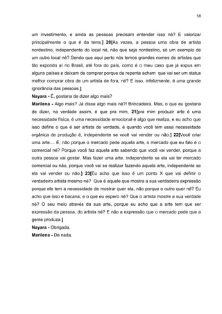 58
um investimento, e ainda as pessoas precisam entender isso né? E valorizar
principalmente o que é da terra.] 20[As vezes, a pessoa uma obra de artista
nordestino, independente do local né, não que seja nordestino, só um exemplo de
um outro local né? Sendo que aqui perto nós temos grandes nomes de artistas que
tão expondo aí no Brasil, até fora do país, como é o meu caso que já expus em
alguns países e deixam de comprar porque de repente acham que vai ser um status
melhor comprar obra de um artista de fora, né? E isso, infelizmente, é uma grande
ignorância das pessoas.]
Nayara - É, gostaria de dizer algo mais?
Marilena - Algo mais? Já disse algo mais né?! Brincadeira. Mas, o que eu gostaria
de dizer, na verdade assim, é que pra mim, 21[pra mim produzir arte é uma
necessidade física, é uma necessidade emocional é algo que realiza, e eu acho que
isso define o que é ser artista de verdade, é quando você tem essa necessidade
orgânica de produção é, independente se você vai vender ou não.] 22[Você criar
uma arte.... É, não porque o mercado pede aquela arte, o mercado que eu falo é o
comercial né? Porque você faz aquela arte sabendo que você vai vender, porque a
outra pessoa vai gostar. Mas fazer uma arte, independente se ela vai ter mercado
comercial ou não, porque você vai se realizar fazendo aquela arte, independente se
ela vai vender ou não.] 23[Eu acho que isso é um ponto X que vai definir o
verdadeiro artista mesmo né? Que é aquele que mostra a sua verdadeira expressão
porque ele tem a necessidade de mostrar quer ela, não porque o outro quer né? Eu
acho que isso é bacana, e o que eu espero né? Que o artista mostre a sua verdade
né? O seu meio através da sua arte, porque eu acho que a arte tem que ser
expressão da pessoa, do artista né? E não a expressão que o mercado pede que a
gente produza.]
Nayara - Obrigada.
Marilena - De nada.
 