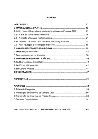 SUMÁRIO
INTRODUÇÃO ......................................................................................................... 07
2 MÃO ESQUERDA DA ARTE .............................................................................. 10
2.1– Um breve diálogo sobre a produção feminina entre Europa e EUA ............... 11
2.2 – A arte da mulher latino-americana .................................................................. 18
2.3 – A criação artística da mulher brasileira ........................................................... 21
2.4 – O estado Pantaneiro e as mulheres sul-mato-grossenses ............................. 30
2.5 – Arte, educação e concepções de gênero ....................................................... 33
3 PROCEDIMENTOS METODOLÓGICOS ............................................................ 33
3.1 Metodologia do trabalho ..................................................................................... 33
3.2 Apresentação das participantes ......................................................................... 38
4 O UNIVERSO FEMININO – ANÁLISE ................................................................. 40
4.1 A Representação Conceitual .............................................................................. 40
4.2 A Voz da Mulher Artista ...................................................................................... 42
4.3 O Cenário Artístico ............................................................................................. 44
CONSIDERAÇÕES .................................................................................................. 47
REFERÊNCIAS ........................................................................................................ 50
APÊNDICES ............................................................................................................. 54
A Tabela de Categorias ............................................................................................ 55
B Transcrição da Entrevista de Marilena Grolli ........................................................ 56
C Transcrição da Entrevista de Priscilla Pessoa ...................................................... 59
D Termo de Consentimento ..................................................................................... 64
PROJETO DE CURSO PARA O ENSINO DE ARTES VISUAIS ............................ 66
 