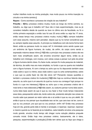 60
mulher interfere muito na minha produção, mas muito pouco na minha inserção no
circuito e na minha carreira.]
Nayara - Como acontece o processo de criação do seu trabalho?
Priscilla – 9[Meu processo criativo mudou muito ao longo da minha carreira, eu
trabalho, eu digo que é trabalho né? Que não é mais experimentação, mas eu já
considero trabalho desde de quando eu tava no último ano da faculdade, eu fiz a
minha primeira exposição e então isso foi aos 20 anos então ou seja faz 17 anos,
então nesse tempo meu processo criativo mudou muito.] 10[Eu sempre trabalhei
com esse assunto, mesmo sem perceber, depois que eu fui tomar consciência que
eu sempre repetia esse assunto. A princípio eu trabalhava com ele duma forma bem
literal, então eu pensava muito no corpo né? A intimidade como sendo quase que
um sinônimo de figura humana, de nudez, de enfim, do corpo como sendo a
expressão máxima desse intimo.] 11[Então a princípio meu processo criativo ele era
bem mais simplificado assim, ele envolvia encontrar algum tema, então eu já
trabalhei com mitologia, com música, com várias coisas e pensar num jeito de pintar
a figura humana dentro disso. Eu fazia muita, sempre fiz muita pesquisa de material,
de técnica, de estilo mas era mais simplista, no fundo o que eu queria era trabalhar
com a figura humana. Aí com o tempo eu acho que eu fui depurando também essa
visão sobre o que é o íntimo, essa visão sobre o que é a arte contemporânea, sobre
o que que eu podia fazer de não tão obvio né? Pensando nessas questões e
também o processo criativo foi mudando.] 12[Então hoje eu continuo falando desse
assunto, eu acho que é um assunto do qual eu nunca vou conseguir fugir porque no
fundo é o que me interessa,] 13[mas eu acho que o meu processo criativo ele é
mais lento e mais elaborado.] 14[Então assim, eu costumo pensar numa ideia assim,
numa ideia base assim do que é que eu vou fazer e ficar muito tempo maturando
essa ideia, pesquisando sobre ela, lendo sobre ela, prestando atenção nas coisas do
mundo sabe que passam ao redor sobre ela e só então é que eu vou pro ateliê. Só
então é que eu vou pensar que visualidade isso vai ter, que cara isso vai ter, como é
que eu vou produzir, pra que que eu vou produzir, enfim né? Então meu processo
hoje em dia, grande parte dele é mental, é anotação, é repensar, repensar, repensar
e mesmo quando eu to fazendo já os trabalhos, cada trabalho envolve uma pesquisa
muito grande, envolve muito tempo até chegar numa solução plástica praquele
conceito inicial. Então hoje meu processo criativo, basicamente, ele é ideia,
pesquisa, experimentação e produção.] Então tem séries que eu faço que chega a
 