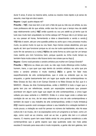 61
durar 5 anos, 6 anos na mesma série, outras eu resolvo mais rápido e já canso do
assunto, mas hoje em dia é assim.
Nayara - Legal, quatro etapas né?
Priscilla – 15[É, mas isso tem a ver com o fato de que eu não sou só artista, eu sou
mais professora até do que artista, então isso faz com que o tempo meu de ateliê
seja relativamente curto.] 16[É então quando eu vou pro ateliê eu já tenho que tá
tudo isso muito bem arquitetado na minha cabeça né? Porque não é um tempo que
eu vou passar ali horas, fermentando a ideia e desenhando e vendo e vendo.]
17[Então é assim, até por uma questão prática eu acho que o meu processo mudou
muito, eu penso muito no que eu vou fazer, faço menos coisas aleatórias, pra que
aquilo ali, tem que funcionar porque eu só vou ter outra oportunidade, as vezes, no
outro fim de semana ou a noite.] 18[Mas de certa forma eu acho que ter um tempo
mais restrito pra mim funcionou bem, porque quando eu tinha muito tempo eu
também fazia muita coisa e não focava tanto nas coisas que eu faço.]
Nayara - Como você percebe o cenário artístico pra mulher em Campo Grande?
Priscilla – 19[Como eu disse pra você, eu não vejo muita diferença entre mulher,
homem, trans, o que quer que seja dentro do cenário artístico, eu acho que pra
todos o cenário artístico é muito restrito.] 20[Se a gente for falar mais
especificamente de arte contemporânea, que é onde eu entendo que eu me
enquadro, a gente basicamente tem um lugar que expõe arte contemporânea no
Mato Grosso do Sul, não é em Campo Grande é no Mato Grosso do Sul, que é o
MARCO - Museu de Arte Contemporânea, então o MARCO é todo o lugar que a
gente tem pra ver referências, exceto por exposições eventuais que possam
acontecer em algum outro lugar que sejam de arte contemporânea, o único lugar
voltado pra essa vertente é o MARCO. Então é o único lugar onde o artista tem
condição de ver ao vivo, de ter essa referencia ao vivo de arte contemporânea e
também de expor o seu trabalho de arte contemporânea, então é muito limitado.]
21[E mesmo quando você consegue colocar o seu trabalho lá a visitação também é
muito pouca, a visitação se você for pensar no número de habitantes, não há essa
cultura de ir ao museu, de ir as exposições como um programa a se fazer, como um
algo, como você vai ao cinema, você vai ao bar, a gente não tem e é cultural
mesmo. E mesmo quem tem esse hábito ainda há uma grande resistência a arte
contemporânea que a gente espera que seja quebrada cada vez mais pelas
escolas.O mercado para essa arte é muito incipiente, a gente não tem galerias, tem
 