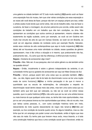 62
uma galeria na cidade também né? É tudo muito restrito.] 23[Quando você vai fazer
uma exposição fora do museu, tem que criar várias condições pra essa exposição e
as vezes até você deixa de fazer, porque não tem um espaço próprio pra isso, então
o artista acaba muito tendo que correr atrás, não só do trabalho dele, mas de fazer a
curadoria, de fazer a montagem, de arrumar patrocínio pra convite, então assim são
condições de trabalho em um trabalho que não tem condições, eu diria. Não
apresentam as condições que outros centros já apresentam, mesmo cidades não
exatamente da região sudeste, como por exemplo, se você vai em Goiânia tem
muito mai circuito de arte do que em Campo Grande, se você vai em Brasília, se
você vai em algumas cidades do nordeste como por exemplo Recife, Salvador,
existe essa vivência da arte contemporânea que aqui é muito incipiente.] 24[Então
talvez até se houvesse uma maior atividade na cidade, essas questões de gênero
aparecessem, mas é tão crítica a situação e é mesmo, que praticamente não faz,
praticamente não... Eu acho que não faz diferença, é difícil pra todo mundo.]
Nayara - Gostaria de acrescentar algo mais?
Priscilla - Não. Não sei. A sua pesquisa, ela é só sobre gênero ou ela também entra
na questão étnica?
Nayara - Então, inicialmente é sobre o gênero independente da vertente, é um
curiosidade minha que eu gostaria de acrescentar por aqui ser Mato Grosso do Sul.
Priscilla - Urrum, porque assim tem uma coisa que eu percebo também. 25[Eu
não... eu não, lógico quem não tá do lado do discriminado nunca vai ter uma noção
exata de como funciona.] 26[Mas a minha percepção é de que é menor a
quantidade que eu escuto de reclamações, de colocações a respeito de
discriminação racial dentro desse meio das artes, mas tem uma outra coisa que eu
também acho que tem que ser colocada, eu não sei se você vai entrar nessa
questão, que é a parte histórica.] 27[Eu não acho que por eu ser uma artista branca
ou mais branca do que qualquer outra coisa, eu tenha tido mais oportunidades, mas
por eu ser uma pessoa branca eu tive oportunidades que talvez, não só na arte, mas
que talvez outras pessoas, é... com outra condição histórica tanto em índio,
descendente de índio quanto descendente de negro não teriam.] 28[Então por
exemplo, eu tive condição de durante quatro anos, fiz alguns trabalhos, mas eu não
tinha que ter um emprego pra poder cursar uma faculdade, então é lógico que isso
não saiu do nada. Eu tenho pais que tiveram meus avós, meus bisavós, e é toda
uma construção histórica que leva a uma condição social que é favorável, então eu
 