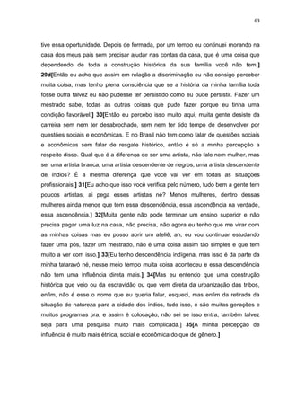 63
tive essa oportunidade. Depois de formada, por um tempo eu continuei morando na
casa dos meus pais sem precisar ajudar nas contas da casa, que é uma coisa que
dependendo de toda a construção histórica da sua família você não tem.]
29d[Então eu acho que assim em relação a discriminação eu não consigo perceber
muita coisa, mas tenho plena consciência que se a história da minha família toda
fosse outra talvez eu não pudesse ter persistido como eu pude persistir. Fazer um
mestrado sabe, todas as outras coisas que pude fazer porque eu tinha uma
condição favorável.] 30[Então eu percebo isso muito aqui, muita gente desiste da
carreira sem nem ter desabrochado, sem nem ter tido tempo de desenvolver por
questões sociais e econômicas. E no Brasil não tem como falar de questões sociais
e econômicas sem falar de resgate histórico, então é só a minha percepção a
respeito disso. Qual que é a diferença de ser uma artista, não falo nem mulher, mas
ser uma artista branca, uma artista descendente de negros, uma artista descendente
de índios? É a mesma diferença que você vai ver em todas as situações
profissionais.] 31[Eu acho que isso você verifica pelo número, tudo bem a gente tem
poucos artistas, ai pega esses artistas né? Menos mulheres, dentro dessas
mulheres ainda menos que tem essa descendência, essa ascendência na verdade,
essa ascendência.] 32[Muita gente não pode terminar um ensino superior e não
precisa pagar uma luz na casa, não precisa, não agora eu tenho que me virar com
as minhas coisas mas eu posso abrir um ateliê, ah, eu vou continuar estudando
fazer uma pós, fazer um mestrado, não é uma coisa assim tão simples e que tem
muito a ver com isso.] 33[Eu tenho descendência indígena, mas isso é da parte da
minha tataravó né, nesse meio tempo muita coisa aconteceu e essa descendência
não tem uma influência direta mais.] 34[Mas eu entendo que uma construção
histórica que veio ou da escravidão ou que vem direta da urbanização das tribos,
enfim, não é esse o nome que eu queria falar, esqueci, mas enfim da retirada da
situação de natureza para a cidade dos índios, tudo isso, é são muitas gerações e
muitos programas pra, e assim é colocação, não sei se isso entra, também talvez
seja para uma pesquisa muito mais complicada.] 35[A minha percepção de
influência é muito mais étnica, social e econômica do que de gênero.]
 