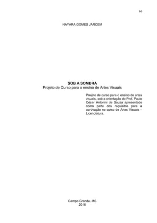 66
NAYARA GOMES JARCEM
SOB A SOMBRA
Projeto de Curso para o ensino de Artes Visuais
Projeto de curso para o ensino de artes
visuais, sob a orientação do Prof. Paulo
César Antonini de Souza apresentado
como parte dos requisitos para a
aprovação no curso de Artes Visuais –
Licenciatura.
Campo Grande. MS
2016
 