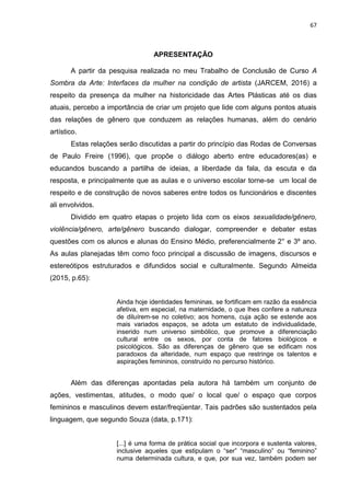 67
APRESENTAÇÃO
A partir da pesquisa realizada no meu Trabalho de Conclusão de Curso A
Sombra da Arte: Interfaces da mulher na condição de artista (JARCEM, 2016) a
respeito da presença da mulher na historicidade das Artes Plásticas até os dias
atuais, percebo a importância de criar um projeto que lide com alguns pontos atuais
das relações de gênero que conduzem as relações humanas, além do cenário
artístico.
Estas relações serão discutidas a partir do princípio das Rodas de Conversas
de Paulo Freire (1996), que propõe o diálogo aberto entre educadores(as) e
educandos buscando a partilha de ideias, a liberdade da fala, da escuta e da
resposta, e principalmente que as aulas e o universo escolar torne-se um local de
respeito e de construção de novos saberes entre todos os funcionários e discentes
ali envolvidos.
Dividido em quatro etapas o projeto lida com os eixos sexualidade/gênero,
violência/gênero, arte/gênero buscando dialogar, compreender e debater estas
questões com os alunos e alunas do Ensino Médio, preferencialmente 2° e 3º ano.
As aulas planejadas têm como foco principal a discussão de imagens, discursos e
estereótipos estruturados e difundidos social e culturalmente. Segundo Almeida
(2015, p.65):
Ainda hoje identidades femininas, se fortificam em razão da essência
afetiva, em especial, na maternidade, o que lhes confere a natureza
de diluírem-se no coletivo; aos homens, cuja ação se estende aos
mais variados espaços, se adota um estatuto de individualidade,
inserido num universo simbólico, que promove a diferenciação
cultural entre os sexos, por conta de fatores biológicos e
psicológicos. São as diferenças de gênero que se edificam nos
paradoxos da alteridade, num espaço que restringe os talentos e
aspirações femininos, construído no percurso histórico.
Além das diferenças apontadas pela autora há também um conjunto de
ações, vestimentas, atitudes, o modo que/ o local que/ o espaço que corpos
femininos e masculinos devem estar/freqüentar. Tais padrões são sustentados pela
linguagem, que segundo Souza (data, p.171):
[...] é uma forma de prática social que incorpora e sustenta valores,
inclusive aqueles que estipulam o “ser” “masculino” ou “feminino”
numa determinada cultura, e que, por sua vez, também podem ser
 