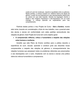 68
usada em prol de mudanças, visando à igualdade entre os gêneros.
Nesse sentido, a criança constrói um “sistema interno de regras de
gênero” a partir de sua experiência e das representações disponíveis
na cultura em que está inserida. Através da linguagem escrita e
falada e das imagens lingüísticas e não-lingüísticas com as quais
interage, a criança aprende as expectativas para seu
comportamento.
Partindo destes pontos o meu Projeto de Curso - Sob a Sombra, recebe
este nome, levando em consideração o título do meu trabalho, mas o possível estar
dos alunos e alunas em conformidade com estes padrões socioculturais das
relações de gênero. Este Projeto de Curso tem como objetivo geral:
 A compreensão reflexiva, crítica e humanitária a respeito das relações
entre homens e mulheres.
Acredito que este Plano de Ensino contribui para a prática docente a
experiência do ouvir, escutar, aprender e construir junto aos discentes novas
compreensões a respeito das relações de gêneros e consequentemente das
relações humanas que perpassam todos os problemas referentes aos preconceitos
e aos desrespeitos com o outro. Ampliando com os alunos e alunas uma prática
diária de vivência humanitária e compreensiva.
 