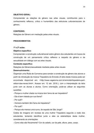 69
OBJETIVO GERAL:
Compreender as relações de gênero nas artes visuais, contribuindo para o
conhecimento reflexivo, crítico e humanitário das estruturas culturais/sociais de
gênero.
CONTEÚDO:
Relações de Gênero em mediação pelas artes visuais.
PROCEDIMENTOS:
1ª e 2ª aulas:
Objetivo específico:
Compreender a construção cultural/social sobre gênero dos estudantes em busca da
construção de um pensamento crítico reflexivo a respeito do gênero e da
sexualidade em diálogo com as artes visuais.
Conteúdo específico:
Relações de Gênero/sexualidade mediada pelas artes visuais
Desenvolvimento:
Organizar uma Roda de Conversa para sondar a construção de gênero dos alunos a
partir da introdução da música Trepadeira do Emicida (A letra desta música pode ser
encontrada disponível em: <http://www.vagalume.com.br/emicida/trepadeira-part-
wilson-das-neves.html>. Acesso em: 12 abr. 2016.), com a interpretação da letra
junto com as alunas e alunos. Como orientação, pode-se utilizar as seguintes
questões:
- Porque a mulher citada na música tem fama de ser trepadeira?
- Ela é bem tratada por sua fama?
- Por quê?
- Homens também têm fama de trepadeira?
- Por quê?
- Porque ela merece uma surra, de espada de São Jorge?
Coleta de imagens em revistas de uma mulher Trepadeira segundo a visão dos
estudantes, tentando identificar junto a eles os estereótipos desta mulher,
considerando as orientações:
- Como elas são fisicamente? Cor do cabelo, cor da pele, altura, peso, corpo.
 