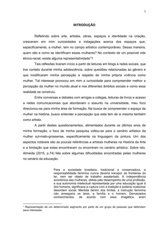 7
INTRODUÇÃO
Refletindo sobre arte, artistas, obras, espaços e identidade na criação,
cresceram em mim curiosidades e indagações acerca dos espaços que,
especificamente, a mulher, tem no campo artístico contemporâneo. Dessa maneira,
quem são e como se identificam essas mulheres? No contexto de um possível viés
étnico-racial, existe alguma representatividade1?
Tais reflexões tiveram início a partir de leituras em blogs e redes sociais, que
tive contato durante minha adolescência, sobre questões relacionadas ao gênero e
que modificaram minha percepção a respeito de minha própria vivência como
mulher. Tal interesse provocou em mim a curiosidade para compreender melhor a
percepção da mulher no mundo atual e nos diferentes âmbitos sociais e como essa
realidade se construiu.
Entre conversas e debates com amigas e colegas, leituras de livros e acesso
a redes comunicacionais que abordavam o assunto na universidade, meu foco
direcionou-se para minha área de formação. Na busca de compreender o espaço da
mulher na história, busco entender a percepção que esta tem de si mesma também
como artista.
A partir destes questionamentos, alimentados durante os últimos anos de
minha formação, o foco de minha pesquisa voltou-se para o cenário artístico da
mulher sul-mato-grossense, especificamente na linguagem da pintura. Um dos
aspectos notáveis são as poucas referências a artistas mulheres na História da Arte
e a limitação que estas encontraram ou encontram no cenário artístico. Sobre isto,
Almeida (2015, p.74) fala sobre algumas dificuldades encontradas pelas mulheres
no cenário da educação.
Para a sociedade brasileira, tradicional e conservadora, a
responsabilidade feminina nunca deveria transpor as fronteiras do
lar, nem ser objeto de trabalho assalariado. A independência
econômica das mulheres, obtida pelo desempenho de uma profissão,
e sua autonomia intelectual representada por uma educação igual à
dos homens, significava a ruptura com a tradição e poderia ocasionar
desordem social. Mantida dentro dos limites, a instrução feminina
não ameaçaria os lares, a família e o homem. Demasiados
conhecimentos, de acordo com essa imagética, eram
1
Representação de um determinado segmento por parte de um grupo de pessoas que defendam
seus interesses.
 