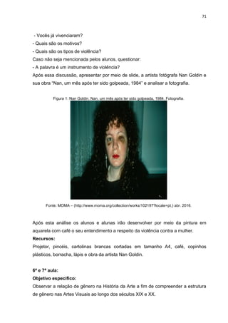 71
- Vocês já vivenciaram?
- Quais são os motivos?
- Quais são os tipos de violência?
Caso não seja mencionada pelos alunos, questionar:
- A palavra é um instrumento de violência?
Após essa discussão, apresentar por meio de slide, a artista fotógrafa Nan Goldin e
sua obra “Nan, um mês após ter sido golpeada, 1984” e analisar a fotografia.
Figura 1: Nan Goldin. Nan, um mês após ter sido golpeada, 1984. Fotografia.
Fonte: MOMA – (http://www.moma.org/collection/works/102197?locale=pt,) abr. 2016.
Após esta análise os alunos e alunas irão desenvolver por meio da pintura em
aquarela com café o seu entendimento a respeito da violência contra a mulher.
Recursos:
Projetor, pincéis, cartolinas brancas cortadas em tamanho A4, café, copinhos
plásticos, borracha, lápis e obra da artista Nan Goldin.
6ª e 7ª aula:
Objetivo específico:
Observar a relação de gênero na História da Arte a fim de compreender a estrutura
de gênero nas Artes Visuais ao longo dos séculos XIX e XX.
 