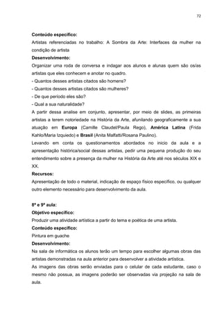 72
Conteúdo específico:
Artistas referenciadas no trabalho: A Sombra da Arte: Interfaces da mulher na
condição de artista
Desenvolvimento:
Organizar uma roda de conversa e indagar aos alunos e alunas quem são os/as
artistas que eles conhecem e anotar no quadro.
- Quantos desses artistas citados são homens?
- Quantos desses artistas citados são mulheres?
- De que período eles são?
- Qual a sua naturalidade?
A partir dessa analise em conjunto, apresentar, por meio de slides, as primeiras
artistas a terem notoriedade na História da Arte, afunilando geograficamente a sua
atuação em Europa (Camille Claudel/Paula Rego), América Latina (Frida
Kahlo/Maria Izquiedo) e Brasil (Anita Malfatti/Rosana Paulino).
Levando em conta os questionamentos abordados no inicio da aula e a
apresentação histórica/social dessas artistas, pedir uma pequena produção do seu
entendimento sobre a presença da mulher na História da Arte até nos séculos XIX e
XX.
Recursos:
Apresentação de todo o material, indicação de espaço físico específico, ou qualquer
outro elemento necessário para desenvolvimento da aula.
8ª e 9ª aula:
Objetivo específico:
Produzir uma atividade artística a partir do tema e poética de uma artista.
Conteúdo específico:
Pintura em guache
Desenvolvimento:
Na sala de informática os alunos terão um tempo para escolher algumas obras das
artistas demonstradas na aula anterior para desenvolver a atividade artística.
As imagens das obras serão enviadas para o celular de cada estudante, caso o
mesmo não possua, as imagens poderão ser observadas via projeção na sala de
aula.
 