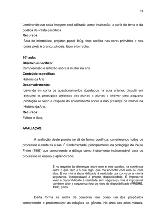 73
Lembrando que cada imagem será utilizada como inspiração, a partir do tema e da
poética da artista escolhida.
Recursos:
Sala de informática, projetor, papel 180g, tinta acrílica nas cores primárias e nas
cores preto e branco, pinceis, lápis e borracha.
10ª aula:
Objetivo específico:
Compreensão e reflexão sobre a mulher na arte
Conteúdo específico:
História da Arte
Desenvolvimento:
Levando em conta os questionamentos abordados na aula anterior, discutir em
conjunto as produções artísticas dos alunos e alunas e orientar uma pequena
produção de texto a respeito do entendimento sobre a não presença da mulher na
História da Arte.
Recursos:
Folhas e lápis.
AVALIAÇÃO:
A avaliação deste projeto se dá de forma contínua, consdierando todos os
processos durante as aulas. É fundamentada, principalmente na pedagogia de Paulo
Freire (1996) que compreende o diálogo como instrumento indispensável para os
processos de ensino e aprendizado:
É no respeito às diferenças entre mim e eles ou elas, na coerência
entre o que faço e o que digo, que me encontro com eles ou com
elas. É na minha disponibilidade à realidade que construo a minha
segurança, indispensável à própria disponibilidade. É impossível
viver a disponibilidade à realidade sem segurança mas é impossível
cambem criar a segurança fora do risco da disponibilidade (FREIRE,
1996, p.50).
Desta forma as rodas de conversa tem como um dos propósitos
compreender e problematizar as relações de gênero. Na área das artes visuais,
 