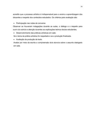 74
acredito que o processo artístico é indispensável para o ensino e aprendizagem dos
discentes a respeito dos conteúdos estudados. Os critérios para avaliação são:
 Participação nas rodas de conversa
Observar se houveram indagações durante as aulas, o diálogo e o respeito para
ouvir o/a outro/a e atenção durantes as explicações teórica dos/as estudantes.
 Desenvolvimento das práticas artísticas em sala:
Se o tema da prática artística foi respeitado e se a produção finalizada.
 Avaliação da produção de texto
Avaliar por meio da escrita a compreensão do/a aluno/a sobre o assunto dialogado
em sala.
 