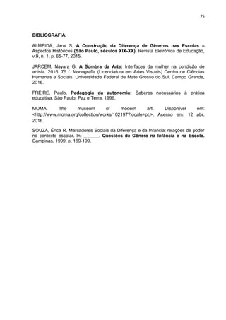 75
BIBLIOGRAFIA:
ALMEIDA, Jane S. A Construção da Diferença de Gêneros nas Escolas –
Aspectos Históricos (São Paulo, séculos XIX-XX). Revista Eletrônica de Educação,
v.9, n. 1, p. 65-77, 2015.
JARCEM, Nayara G. A Sombra da Arte: Interfaces da mulher na condição de
artista. 2016. 75 f. Monografia (Licenciatura em Artes Visuais) Centro de Ciências
Humanas e Sociais, Universidade Federal de Mato Grosso do Sul, Campo Grande,
2016.
FREIRE, Paulo. Pedagogia da autonomia: Saberes necessários à prática
educativa. São Paulo: Paz e Terra, 1996.
MOMA. The museum of modern art. Disponível em:
<http://www.moma.org/collection/works/102197?locale=pt,>. Acesso em: 12 abr.
2016.
SOUZA, Érica R. Marcadores Sociais da Diferença e da Infância: relações de poder
no contexto escolar. In: ______. Questões de Gênero na Infância e na Escola.
Campinas, 1999. p. 169-199.
 