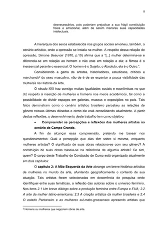 8
desnecessários, pois poderiam prejudicar a sua frágil constituição
física e emocional, além de serem menores suas capacidades
intelectuais.
A hierarquia dos sexos estabelecida nos grupos sociais envolveu, também, o
cenário artístico, onde a opressão se instala na mulher. A respeito dessa relação de
opressão, Simone Beauvoir (1970, p.10) afirma que a “[...] mulher determina-se e
diferencia-se em relação ao homem e não este em relação a ela; a fêmea é o
inessencial perante o essencial. O homem é o Sujeito, o Absoluto, ela é o Outro.”.
Considerando a gama de artistas, historiadores, estudiosos, críticos e
marchands2 do sexo masculino, não de é de se espantar a pouca visibilidade das
mulheres na História da Arte.
O século XXI traz consigo muitas igualdades sociais e econômicas no que
diz respeito à inserção de mulheres e homens nos meios acadêmicos, tal como a
possibilidade de dividir espaços em galerias, museus e exposições no país. Tais
fatos demonstram como o cenário artístico brasileiro percebeu as relações de
gênero nessas últimas décadas e como ele está consolidando atualmente. A partir
destas reflexões, o desenvolvimento deste trabalho tem como objetivo:
 Compreender as percepções e reflexões das mulheres artistas no
cenário de Campo Grande.
A fim de alcançar essa compreensão, pretendo me basear nos
questionamentos: Qual a percepção que elas têm sobre si mesma, enquanto
mulheres artistas? O significado de suas obras relaciona-se com seu gênero? A
construção de suas obras baseia-se na referência de algum/a artista? Se sim,
quem? O corpo deste Trabalho de Conclusão de Curso está organizado atualmente
em dois capítulos:
O capítulo 2: A Mão Esquerda da Arte abrange um breve histórico artístico
de mulheres no mundo da arte, afunilando geograficamente o contexto de sua
atuação. Tais artistas foram selecionadas em decorrência de pesquisa onde
identifiquei entre suas temáticas, a reflexão das autoras sobre o universo feminino.
Nos itens 2.1 Um breve diálogo sobre a produção feminina entre Europa e EUA; 2.2
A arte da mulher latino-americana; 2.3 A criação artística da mulher brasileira e 2.4
O estado Pantaneiro e as mulheres sul-mato-grossenses apresento artistas que
2 Homens ou mulheres que negociam obras de arte.
 