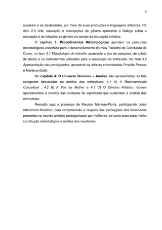 9
ousaram e se destacaram, por meio de suas produções e linguagens artísticas. No
item 2.5 Arte, educação e concepções de gênero apresento o diálogo sobre a
educação e as relações de gênero no campo da educação artística.
O capítulo 3: Procedimentos Metodológicos apontam os percursos
metodológicos escolhido para o desenvolvimento do meu Trabalho de Conclusão de
Curso, no item 3.1 Metodologia do trabalho apresento o tipo de pesquisa, de coleta
de dados e os instrumentos utilizados para a realização da entrevista. No item 3.2
Apresentação das participantes, apresento as artistas entrevistadas Priscilla Pessoa
e Marilena Grolli.
No capítulo 4: O Universo feminino – Análise são apresentadas as três
categorias desveladas na análise das entrevistas: 4.1 A) A Representação
Conceitual , 4.2 B) A Voz da Mulher e 4.3 C) O Cenário Artístico reúnem
apontamentos e trechos das unidades de significado que sustentam a análise das
entrevistas.
Ressalto aqui a presença de Maurice Merleau-Ponty, participando como
referencial filosófico, para compreensão a respeito das percepções dos fenômenos
presentes no mundo artístico protagonizado por mulheres, tal como base para minha
construção metodológica e análise dos resultados.
 