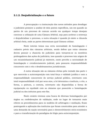 V
2.1.2. Desjudicialização e o futuro
A preocupação e a instauração dos novos métodos para desafogar
o judiciário promove a análise de dois pontos específicos, um em quando as
partes de um processo de comum acordo em qualquer tempo desejam
convocar a utilização de uma Câmara Arbitral, seja para acelerar a sentença
e desjudicializar o processo, a outra situação é quando já existe a cláusula
arbitral cheia, onde as partes determinam qual Câmara utilizar.
Neste interim temos sua certa necessidade de homologação e
cadastro prévio das câmaras arbitrais, sendo defeso que estas câmaras
devem possuir a chancela do judiciário para tornarem-se os membros
prolongadores das ações do judiciário, isso quando o processo tem origem de
um encaminhamento judicial já existente, neste percebo a necessidade de
homologação e crendenciamento judicial, pois possuem responsabilidade
concorente com o rito e desdobramentos jurisdicionais.
A outra situação são as câmaras eleitas pela vontade das parte e
que exercerão a autocomposição com total força e validade jurídica e sem a
responsabilidade concorrente do serviço judicial público, entretanto com
total responsabilidade civil por seus atos, a lei determina o instituto, o rito, a
forma, a postura, a contuta, entretanto não disponibiliza a forma de
equiparação ou equidade com as câmaras que possuirão a homologação
judicial ou dos intitutos para este fim.
Neste cenário vivemos uma busca de diversas homologações por
órgãos ou confederações de validação, onde no lugar de tornarem mais
céleres os procedimentos para os modelos de arbitragem e mediação, ficam
postergando a aplicação dos institutos que foram construídos para atender a
uma demanda da nação necessária para o desenvolvimento sócio-econômico
e para a transformação do paradígma do litígio para autocomposição.
 