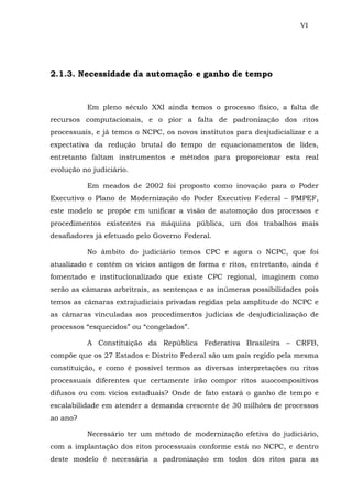 VI
2.1.3. Necessidade da automação e ganho de tempo
Em pleno século XXI ainda temos o processo físico, a falta de
recursos computacionais, e o pior a falta de padronização dos ritos
processuais, e já temos o NCPC, os novos institutos para desjudicializar e a
expectativa da redução brutal do tempo de equacionamentos de lides,
entretanto faltam instrumentos e métodos para proporcionar esta real
evolução no judiciário.
Em meados de 2002 foi proposto como inovação para o Poder
Executivo o Plano de Modernização do Poder Executivo Federal – PMPEF,
este modelo se propõe em unificar a visão de automoção dos processos e
procedimentos existentes na máquina pública, um dos trabalhos mais
desafiadores já efetuado pelo Governo Federal.
No âmbito do judiciário temos CPC e agora o NCPC, que foi
atualizado e contém os vícios antigos de forma e ritos, entretanto, ainda é
fomentado e institucionalizado que existe CPC regional, imaginem como
serão as câmaras arbritrais, as sentenças e as inúmeras possibilidades pois
temos as câmaras extrajudiciais privadas regidas pela amplitude do NCPC e
as câmaras vinculadas aos procedimentos judicias de desjudicialização de
processos “esquecidos” ou “congelados”.
A Constituição da República Federativa Brasileira – CRFB,
compõe que os 27 Estados e Distrito Federal são um país regido pela mesma
constituição, e como é possível termos as diversas interpretações ou ritos
processuais diferentes que certamente irão compor ritos auocompositivos
difusos ou com vícios estaduais? Onde de fato estará o ganho de tempo e
escalabilidade em atender a demanda crescente de 30 milhões de processos
ao ano?
Necessário ter um método de modernização efetiva do judiciário,
com a implantação dos ritos processuais conforme está no NCPC, e dentro
deste modelo é necessária a padronização em todos dos ritos para as
 