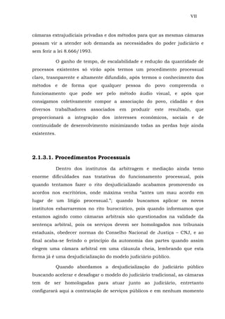VII
câmaras extrajudiciais privadas e dos métodos para que as mesmas câmaras
possam vir a atender sob demanda as necessidades do poder judiciário e
sem ferir a lei 8.666/1993.
O ganho de tempo, de escalabilidade e redução da quantidade de
processos existentes só virão após termos um procedimento processual
claro, trasnparente e altamente difundido, após termos o conhecimento dos
métodos e de forma que qualquer pessoa do povo compreenda o
funcionamento que pode ser pelo método áudio visual, e após que
consigamos coletivamente compor a associação do povo, cidadão e dos
diversos trabalhadores associados em produzir este resultado, que
proporcionará a integração dos interesses econômicos, sociais e de
continuidade de desenvolvimento minimizando todas as perdas hoje ainda
existentes.
2.1.3.1. Procedimentos Processuais
Dentro dos institutos da arbitragem e mediação ainda temo
enorme dificuldades nas tratativas do funcionamento processual, pois
quando tentamos fazer o rito desjudicializado acabamos promovendo os
acordos nos escritórios, onde máxima venha “antes um mau acordo em
lugar de um litígio processual.”; quando buscamos aplicar os novos
institutos esbarraremos no rito burocrático, pois quando informamos que
estamos agindo como câmaras arbitrais são questionados na validade da
sentença arbitral, pois os serviços devem ser homologados nos tribunais
estaduais, obedecer normas do Conselho Nacional de Justiça – CNJ, e ao
final acaba-se ferindo o princípio da autonomia das partes quando assim
elegem uma câmara arbitral em uma cláusula cheia, lembrando que esta
forma já é uma desjudicialização do modelo judiciário público.
Quando abordamos a desjudicialização do judiciário público
buscando acelerar e desafogar o modelo do judiciário tradicional, as câmaras
tem de ser homologadas para atuar junto ao judiciário, entretanto
configurará aqui a contratação de serviços públicos e em nenhum momento
 