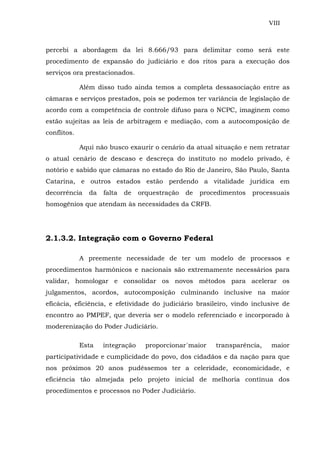 VIII
percebi a abordagem da lei 8.666/93 para delimitar como será este
procedimento de expansão do judíciário e dos ritos para a execução dos
serviços ora prestacionados.
Além disso tudo ainda temos a completa dessasociação entre as
câmaras e serviços prestados, pois se podemos ter variância de legislação de
acordo com a competência de controle difuso para o NCPC, imaginem como
estão sujeitas as leis de arbitragem e mediação, com a autocomposição de
conflitos.
Aqui não busco exaurir o cenário da atual situação e nem retratar
o atual cenário de descaso e descreça do instituto no modelo privado, é
notório e sabido que câmaras no estado do Rio de Janeiro, São Paulo, Santa
Catarina, e outros estados estão perdendo a vitalidade jurídica em
decorrência da falta de orquestração de procedimentos processuais
homogênios que atendam às necessidades da CRFB.
2.1.3.2. Integração com o Governo Federal
A preemente necessidade de ter um modelo de processos e
procedimentos harmônicos e nacionais são extremamente necessários para
validar, homologar e consolidar os novos métodos para acelerar os
julgamentos, acordos, autocomposição culminando inclusive na maior
eficácia, eficiência, e efetividade do judiciário brasileiro, vindo inclusive de
encontro ao PMPEF, que deveria ser o modelo referenciado e incorporado à
moderenização do Poder Judiciário.
Esta integração proporcionar´maior transparência, maior
participatividade e cumplicidade do povo, dos cidadãos e da nação para que
nos próximos 20 anos pudéssemos ter a celeridade, economicidade, e
eficiência tão almejada pelo projeto inicial de melhoria contínua dos
procedimentos e processos no Poder Judiciário.
 